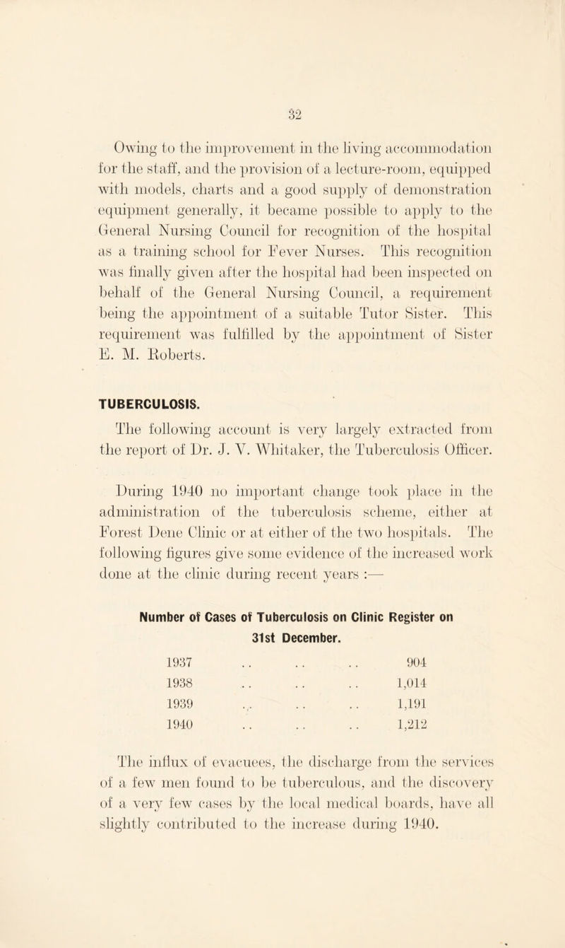 Owing to the improvement in the living accommodation for the staff, and the provision of a lecture-room, equipped with models, charts and a good supply of demonstration equipment generally, it became possible to apply to the General Nursing Council for recognition of the hospital as a training school for Fever Nurses. This recognition was finally given after the hospital had been inspected on behalf of the General Nursing Council, a requirement being the appointment of a suitable Tutor Sister. This requirement was fulfilled by the appointment of Sister E. M. Roberts. TUBERCULOSIS. The following account is very largely extracted from the report of Dr. J. V. Whitaker, the Tuberculosis Officer. During 1940 no important change took place in the administration of the tuberculosis scheme, either at Forest Dene Clinic or at either of the two hospitals. The following figures give some evidence of the increased work done at the clinic during recent years :— Number of Cases of Tuberculosis on Clinic Register on 31st December. 1937 1938 1939 1940 904 1,014 1,191 1,212 The influx of evacuees, the discharge from the services of a few men found to be tuberculous, and the discovery of a very few cases by the local medical boards, have all slightly contributed to the increase during 1940.