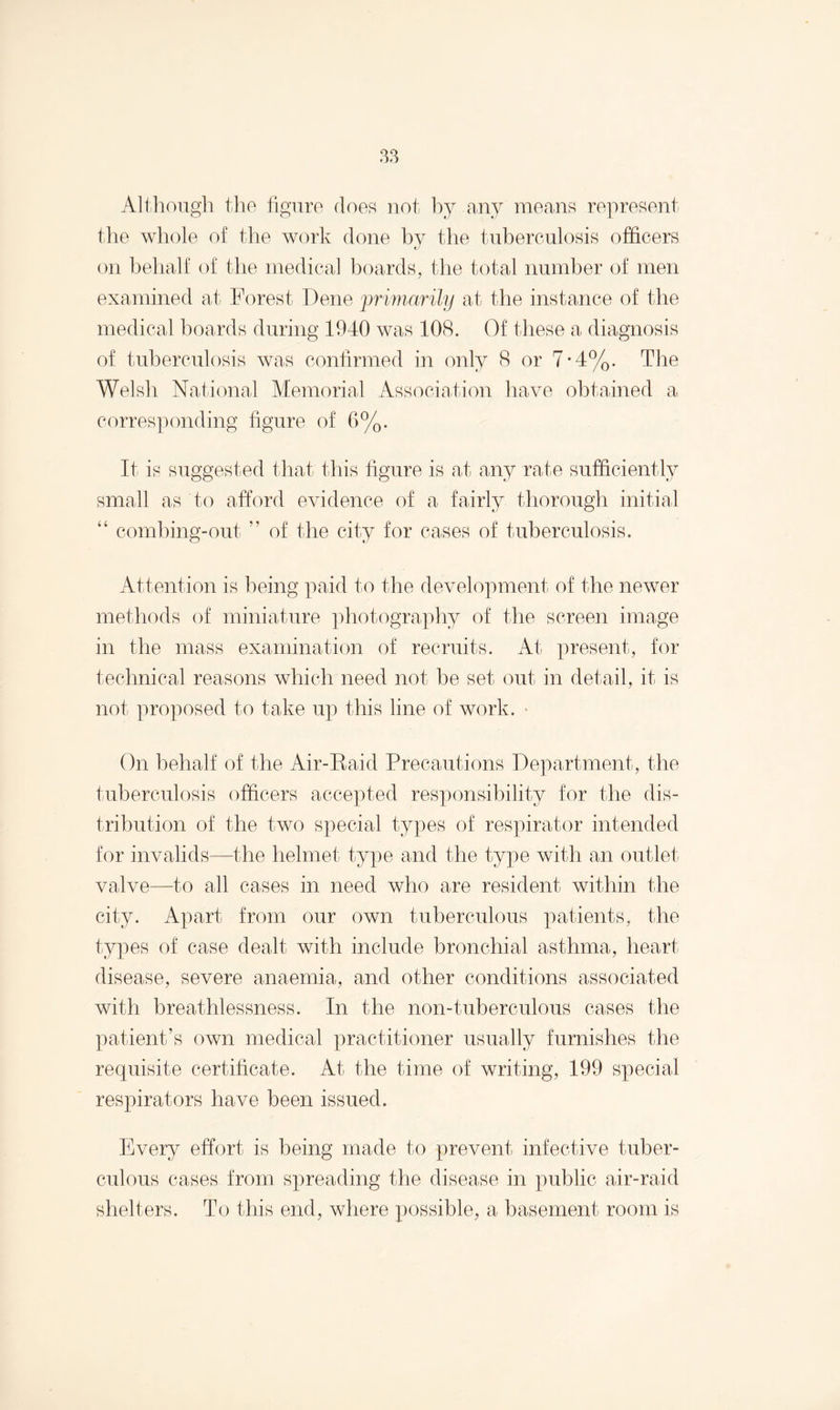 Although the figure does not by any means represent the whole of the work done by the tuberculosis officers «_/ on behalf of the medical boards, the total number of men examined at Forest Dene primarily at the instance of the medical boards during 1940 was 108. Of these a diagnosis of tuberculosis was confirmed in only 8 or 7-4%. The Welsh National Memorial Association have obtained a corresponding figure of 6%. It is suggested that this figure is at any rate sufficiently small as to afford evidence of a fairly thorough initial “ combing-out ” of the city for cases of tuberculosis. Attention is being paid to the development of the newer methods of miniature photography of the screen image in the mass examination of recruits. At present, for technical reasons which need not be set out in detail, it is not proposed to take up this line of work. • On behalf of the Air-Raid Precautions Department, the tuberculosis officers accepted responsibility for the dis¬ tribution of the two special types of respirator intended for invalids—the helmet type and the type with an outlet valve—to all cases in need who are resident within the city. Apart from our own tuberculous patients, the types of case dealt with include bronchial asthma, heart disease, severe anaemia, and other conditions associated with breathlessness. In the non-tuberculous cases the patient’s own medical practitioner usually furnishes the requisite certificate. At the time of writing, 199 special respirators have been issued. Every effort is being made to prevent infective tuber¬ culous cases from spreading the disease in public air-raid shelters. To this end, where possible, a basement room is