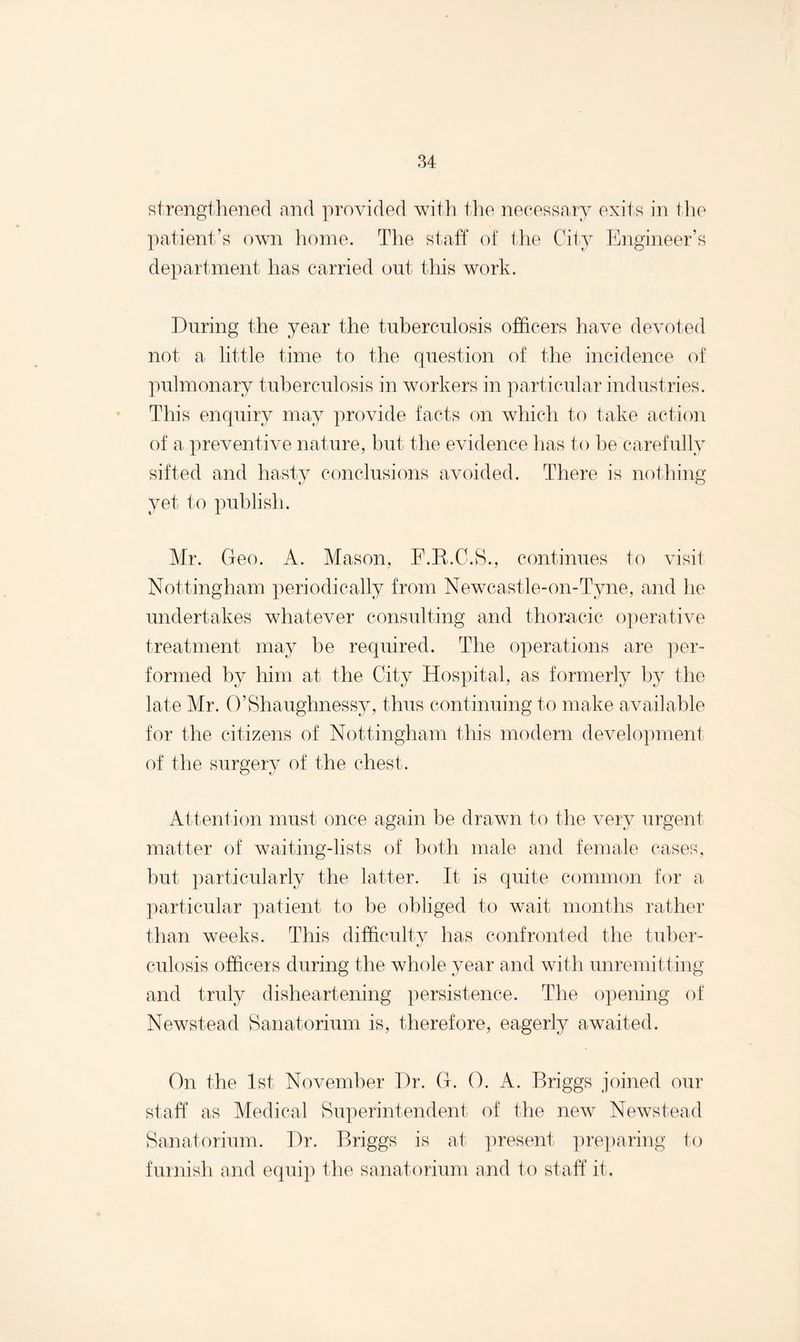 strengthened and provided with the necessary exits in the patient’s own home. The staff of the City Engineer’s department has carried out this work. During the year the tuberculosis officers have devoted not a little time to the question of the incidence of pulmonary tuberculosis in workers in particular industries. This enquiry may provide facts on which to take action of a preventive nature, but the evidence has to be carefully sifted and hasty conclusions avoided. There is nothing yet to publish. Mr. Geo. A. Mason, F.B.C.S., continues to visit Nottingham periodically from Newcastle-on-Tyne, and he undertakes whatever consulting and thoracic operative treatment may be required. The operations are per¬ formed by him at the City Hospital, as formerly by the late Mr. O’Shaughnessy, thus continuing to make available for the citizens of Nottingham this modern development of the surgery of the chest. Attention must once again be drawn to the very urgent matter of waiting-lists of both male and female cases, but particularly the latter. It is quite common for a particular patient to be obliged to wait months rather than weeks. This difficulty has confronted the tuber- culosis officers during the whole year and with unremitting and truly disheartening persistence. The opening of Newstead Sanatorium is, therefore, eagerly awaited. On the 1st November Dr. G. 0. A. Briggs joined our staff as Medical Superintendent of the new Newstead Sanatorium. Dr. Briggs is at present preparing to furnish and equip the sanatorium and to staff it.