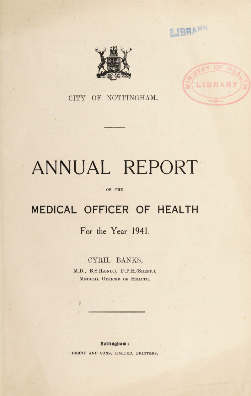 T. !j St* CITY OP NOTTINGHAM. ANNUAL REPORT OF THE MEDICAL OFFICER OF HEALTH For the Year 1941. CYRIL BANKS, M.D., B.S.(Lond.), D.P.H.(Sheff.), Medical Officer of Health. Nottingham: DERRY AND SONS, LIMITED, PRINTERS.