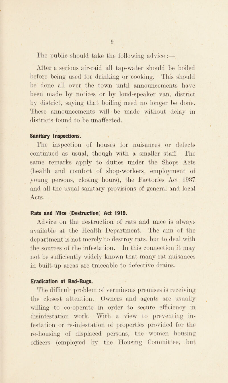 The public should take the following advice :— After a serious air-raid all tap-water should be boiled before being used for drinking or cooking. This should be done all over the town until announcements have been made by notices or by loud-speaker van, district by district, saying that boiling need no longer be done. These announcements will be made without delay in districts found to be unaffected. Sanitary inspections. The inspection of bouses for nuisances or defects continued as usual, though with a smaller staff. The same remarks apply to duties under the Shops Acts (health and comfort of shop-workers, employment of young persons, closing hours), the Factories Act 1987 and all the usual sanitary provisions of general and local Acts. Rats and Mice (Destruction) Act 1919. Advice on the destruction of rats and mice is always available at the Health Department. The aim of the department is not merely to destroy rats, but to deal with the sources of the infestation. In this connection it may not be sufficiently widely known that many rat nuisances in built-up areas are traceable to defective drains. Eradication of Bed-Bugs. The difficult problem of verminous premises is receiving the closest attention. Owners and agents are usually willing to co-operate in order to secure efficiency in disinfestation work. With a view to preventing in¬ festation or re-infestation of properties provided for the re-housing of displaced persons, the women housing officers (employed by the Housing Committee, but