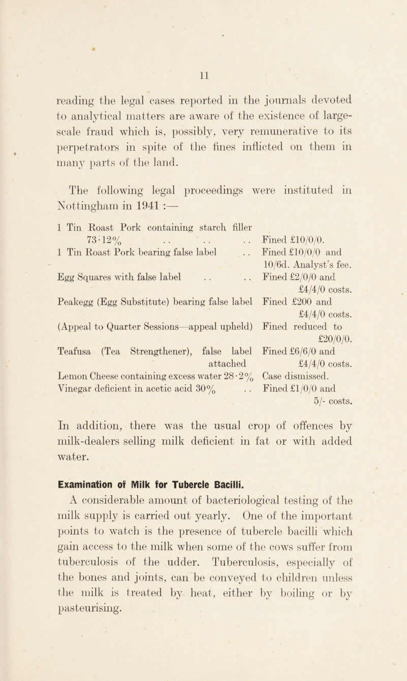 t reading the legal eases reported in the journals devoted to analytical matters are aware of the existence of large- scale fraud which is, possibly, very remunerative to its perpetrators in spite of the fines inflicted on them in many parts of the land. The following legal proceedings were instituted in Nottingham in 1941 1 Tin Roast Pork containing starch filler 73-12% 1 Tin Roast Pork bearing false label Egg Squares with false label Peakegg (Egg Substitute) bearing false label (Appeal to Quarter Sessions—appeal upheld) Teafusa (Tea Strengthener), false label attached Lemon Cheese containing excess water 28-2% Vinegar deficient in acetic acid 30% Fined £10/0/0. Fined £10/0/0 and 10/6d. Analyst’s fee. Fined £2/0/0 and £4/4/0 costs. Fined £200 and £4/4/0 costs. Fined reduced to £20/0/0. Fined £6/6/0 and £4/4/0 costs. Case dismissed. Fined £1/0/0 and 5/- costs. In addition, there was the usual crop of offences by milk-dealers selling milk deficient in fat or with added water. Examination of Milk for Tubercle Bacilli. A considerable amount of bacteriological testing of the milk supply is carried out yearly. One of the important points to watch is the presence of tubercle bacilli which gain access to the milk when some of the cows suffer from tuberculosis of the udder. Tuberculosis, especially of the bones and joints, can be conveyed to children unless the milk is treated by heat, either by boiling or by pasteurising.