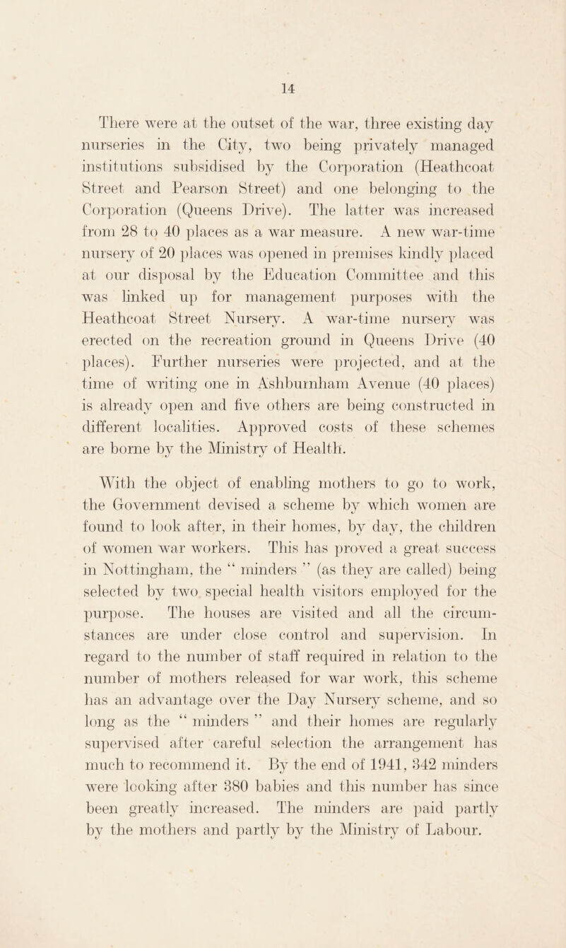 There were at the outset of the war, three existing day nurseries in the City, two being privately managed institutions subsidised by the Corporation (Heathcoat Street and Pearson Street) and one belonging to the Corporation (Queens Drive). The latter was increased from 28 to 40 places as a war measure. A new war-time nursery of 20 places was opened in premises kindly placed at our disposal by the Education Committee and this was linked up for management purposes with the Heathcoat Street Nursery. A war-time nursery was erected on the recreation ground in Queens Drive (40 places). Further nurseries were projected, and at the time of writing one in Ashburnham Avenue (40 places) is already open and five others are being constructed in different localities. Approved costs of these schemes are borne by the Ministry of Health. With the object of enabling mothers to go to work, the Government devised a scheme by which women are found to look after, in their homes, by day, the children of women war workers. This has proved a great success in Nottingham, the 44 minders ” (as they are called) being selected by two special health visitors employed for the purpose. The houses are visited and all the circum¬ stances are under close control and supervision. In regard to the number of staff required in relation to the number of mothers released for war work, this scheme has an advantage over the Day Nursery scheme, and so long as the 44 minders ” and their homes are regularly supervised after careful selection the arrangement has much to recommend it. By the end of 1941, 842 minders were looking after 880 babies and this number has since been greatly increased. The minders are paid partly by the mothers and partly by the Ministry of Labour.