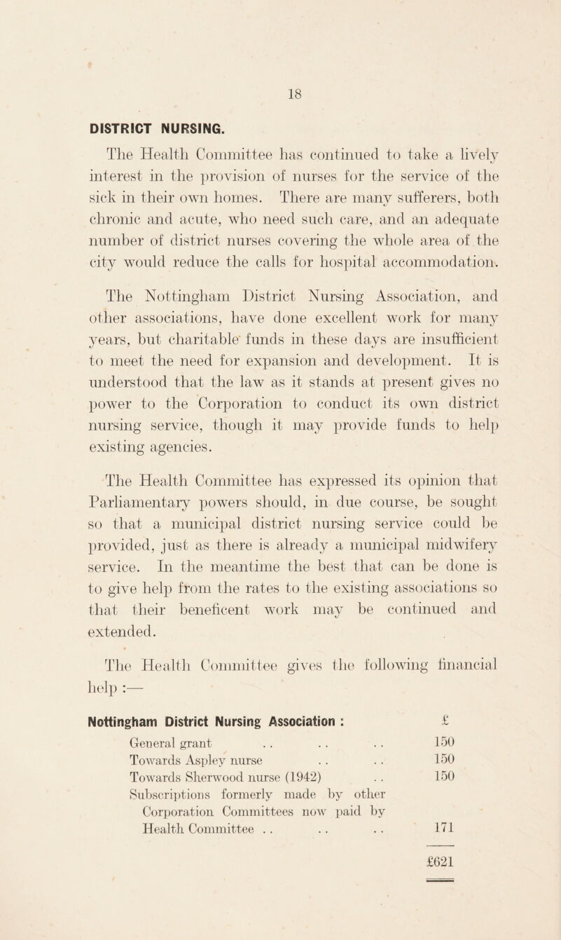 DISTRICT NURSING. The Health Committee has continued to take a lively interest in the provision of nurses for the service of the sick in their own homes. There are many sufferers, both chronic and acute, who need such care, and an adequate number of district nurses covering the whole area of the city would reduce the calls for hospital accommodation. The Nottingham District Nursing Association, and other associations, have done excellent work for many years, but charitable funds in these days are insufficient to meet the need for expansion and development. It is understood that the law as it stands at present gives no power to the Corporation to conduct its own district nursing service, though it may provide funds to help existing agencies. The Health Committee has expressed its opinion that Parliamentary powers should, in due course, be sought so that a municipal district nursing service could be provided, just as there is already a municipal midwifery service. In the meantime the best that can be done is to give help from the rates to the existing associations so that their beneficent work may be continued and extended. The Health Committee gives help :— the following financial Nottingham District Nursing Association : £ General grant .. . . . . 150 Towards Aspley nurse . . . . 150 Towards Sherwood nurse (1942) . . 150 Subscriptions formerly made by other Corporation Committees now paid by Health Committee . . . . . . 171 £621