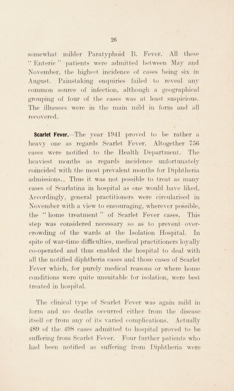 somewhat milder Paratyphoid B. Fever. All these “ Enteric r’ patients were admitted between May and November, the highest incidence of cases being six in August. Painstaking enquiries failed to reveal any common source of infection, although a geographical grouping of four of the cases was at least suspicious. The illnesses were in the main mild in form and all recovered. Scarlet Fever.—The year 1941 proved to be rather a heavy one as regards Scarlet Fever. Altogether 756 cases were notified to the Health Department. The heaviest months as regards incidence unfortunately coincided with the most prevalent months for Diphtheria admissions. Thus it was not possible to treat as many cases of Scarlatina in hospital as one would have liked. Accordingly, general practitioners were circularised in November with a view to encouraging, wherever possible, the “ home treatment ” of Scarlet Fever cases. This step was considered necessary so as to prevent- over¬ crowding of the wards at the Isolation Hospital. In spite of war-time difficulties, medical practitioners loyally co-operated and thus enabled the hospital to deal with all the notified diphtheria cases and those cases of Scarlet Fever which, for purely medical reasons or where home conditions were quite unsuitable for isolation, were best treated in hospital. The clinical type of Scarlet Fever was again mild in form and no deaths occurred either from the disease itself or from any of its varied complications. Actually 489 of the 498 cases admitted to hospital proved to be suffering from Scarlet Fever. Four further patients who had been notified as suffering from Diphtheria were