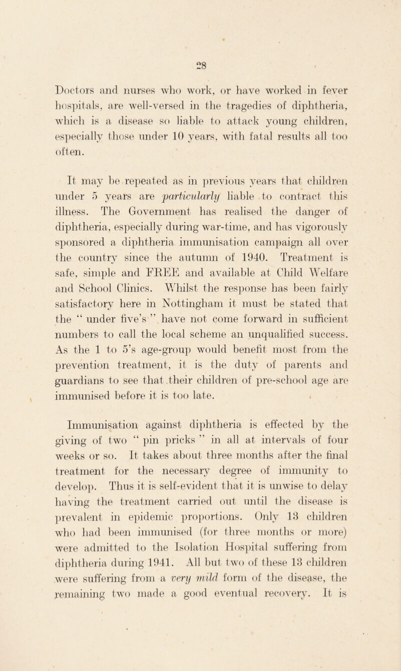 Doctors and nurses who work, or have worked in fever hospitals, are well-versed in the tragedies of diphtheria, which is a disease so liable to attack young children, especially those under 10 years, with fatal results all too often. It may be repeated as in previous years that children under 5 years are particularly liable to contract this illness. The Government has realised the danger of diphtheria, especially during war-time, and has vigorously sponsored a diphtheria immunisation campaign all over the country since the autumn of 1940. Treatment is safe, simple and EKEE and available at Child Welfare and School Clinics. Whilst the response has been fairly satisfactory here in Nottingham it must be stated that the “ under five’s ” have not come forward in sufficient numbers to call the local scheme an unqualified success. As the 1 to 5’s age-group would benefit most from the prevention treatment, it is the duty of parents and guardians to see that their children of pre-school age are immunised before it is too late. Immunisation against diphtheria is effected by the giving of two “ pin pricks ” in all at intervals of four weeks or so. It takes about three months after the final treatment for the necessary degree of immunity to develop. Thus it is self-evident that it is unwise to delay having the treatment carried out until the disease is prevalent in epidemic proportions. Only 18 children who had been immunised (for three months or more) were admitted to the Isolation Hospital suffering from diphtheria during 1941. All but two of these 18 children were suffering from a very mild form of the disease, the remaining two made a good eventual recovery. It is