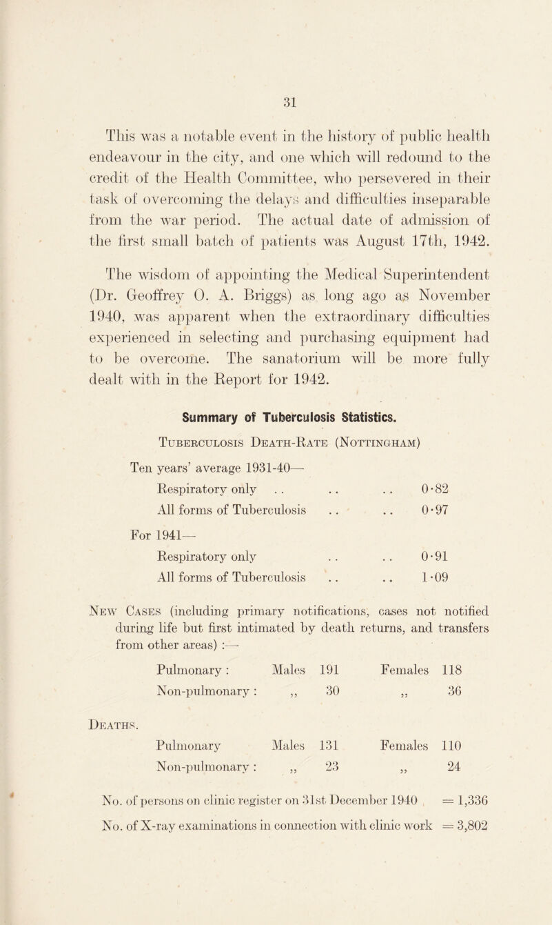 This was a notable event in the history of public health endeavour in the city, and one which will redound to the credit of the Health Committee, who persevered in their task of overcoming the delays and difficulties inseparable from the war period. The actual date of admission of the first small batch of patients was August 17th, 1942. The wisdom of appointing the Medical Superintendent (I)r. Geoffrey 0. A. Briggs) as long ago as November 1940, was apparent when the extraordinary difficulties experienced in selecting and purchasing equipment had to be overcome. The sanatorium will be more fully dealt with in the Report for 1942. Summary of Tuberculosis Statistics. Tuberculosis Death-Rate (Nottingham) Ten years’ average 1931-40—- Respiratory only . . .. .. 0*82 All forms of Tuberculosis . . .. 0*97 For 1941— Respiratory only . . . . 0-91 All forms of Tuberculosis .. .. 1*09 New Cases (including primary notifications, cases not notified during life but first intimated by death returns, and transfers from other areas) :—- Pulmonary : Males 191 Females 118 Non-pulmonary : 55 30 55 36 Pulmonary Males 131 Females 110 Non-pulmonary : 23 24 No. of persons on clinic register on 31st December 1940 = 1,336 No. of X-ray examinations in connection with clinic work = 3,802