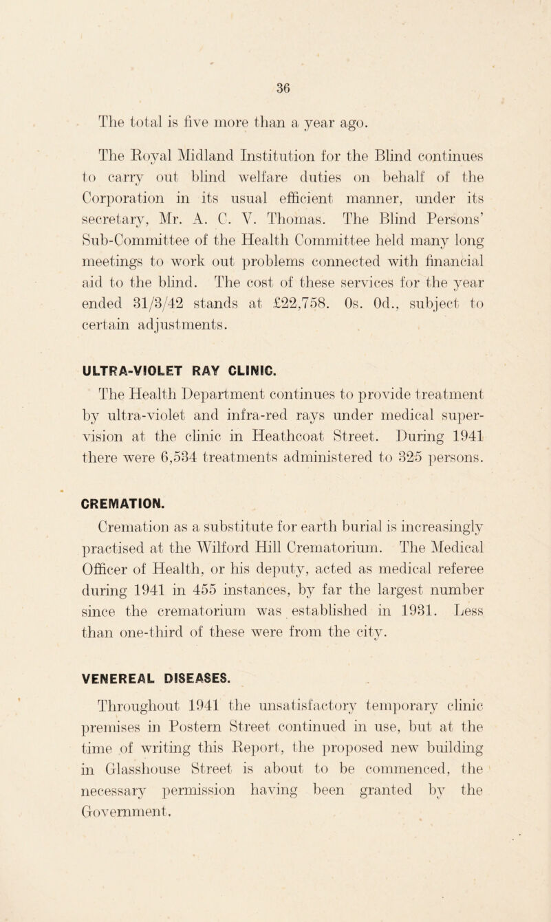 The total is five more than a year ago. The Royal Midland Institution for the Blind continues to carry out blind welfare duties on behalf of the Corporation in its usual efficient manner, under its secretary, Mr. A. C. V. Thomas. The Blind Persons’ Sub-Committee of the Health Committee held many long meetings to work out problems connected with financial aid to the blind. The cost of these services for the year ended 31/3/42 stands at £22,758. Os. Od., subject to certain adjustments. ULTRA-VIOLET RAY CLINIC. The Health Department continues to provide treatment by ultra-violet and infra-red rays under medical super¬ vision at the clinic in Heathcoat Street. During 1941 there were 6,534 treatments administered to 325 persons. CREMATION. Cremation as a substitute for earth burial is increasingly practised at the Wilford Hill Crematorium. The Medical Officer of Health, or his deputy, acted as medical referee during 1941 in 455 instances, by far the largest number since the crematorium was established in 1931. Less than one-third of these were from the city. VENEREAL DISEASES. Throughout 1941 the unsatisfactory temporary clinic premises in Postern Street continued in use, but at the time of writing this Report, the proposed new building in Glasshouse Street is about to be commenced, the necessary permission having been granted by the Government,