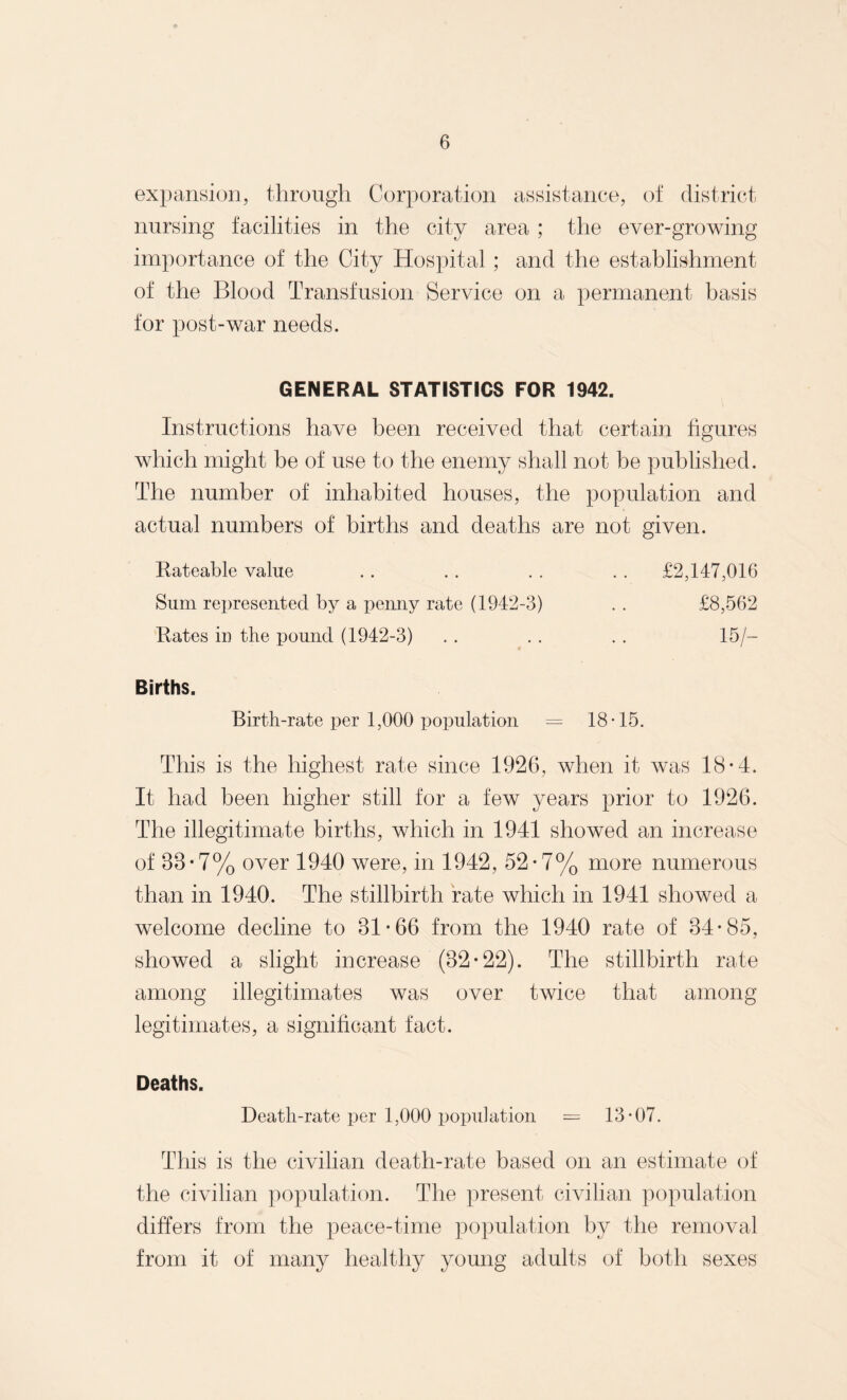 expansion, through Corporation assistance, of district nursing facilities in the city area ; the ever-growing importance of the City Hospital; and the establishment of the Blood Transfusion Service on a permanent basis for post-war needs. GENERAL STATISTICS FOR 1942. Instructions have been received that certain figures which might be of use to the enemy shall not be published. The number of inhabited houses, the population and actual numbers of births and deaths are not given. Rateable value .. .. . . . . £2,147,016 Sum represented by a penny rate (1942-3) . . £8,562 Rates in the pound (1942-3) . . . . . . 15/— Births. Birth-rate per 1,000 population = 18-15. This is the highest rate since 1926, when it was 18*4. It had been higher still for a few years prior to 1926. The illegitimate births, which in 1941 showed an increase of 88-7% over 1940 were, in 1942, 52-7% more numerous than in 1940. The stillbirth rate which in 1941 showed a welcome decline to 81-66 from the 1940 rate of 34-85, showed a slight increase (32-22). The stillbirth rate among illegitimates was over twice that among legitimates, a significant fact. Deaths. Death-rate per 1,000 population = 13-07. This is the civilian death-rate based on an estimate of the civilian population. The present civilian population differs from the peace-time population by the removal from it of many healthy young adults of both sexes