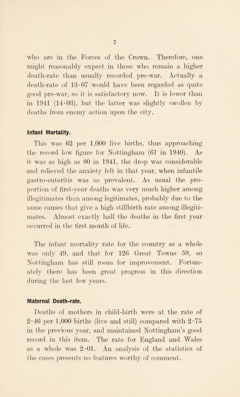 who are in the Forces of the Crown. Therefore, one might reasonably expect in those who remain a higher death-rate than usually recorded pre-war. Actually a death-rate of 18-07 would have been regarded as quite good pre-war, so it is satisfactory now. It is lower than in 1941 (14-08), but the latter was slightly swollen by deaths from enemy action upon the city. Infant Mortality. Thi s was 62 per 1,000 live births, thus approaching the record low figure for Nottingham (61 in 1940). As it was as high as 80 in 1941, the drop was considerable and relieved the anxiety felt in that year, when infantile gastro-enteritis was so prevalent. As usual the pro¬ portion of first-year deaths was very much higher among illegitimates than among legitimates, probably due to the same causes that give a high stillbirth rate among illegiti¬ mates. Almost exactly half the deaths in the first year occurred in the first month of life. The infant mortality rate for the country as a whole was onlv 49, and that for 126 Great Towns 59, so Nottingham has still room for improvement. Fortun¬ ately there has been great progress in this direction during the last few years. Maternal Death-rate. Deaths of mothers in child-birth were at the rate of 2*46 per 1,000 births (live and still) compared with 2-75 in the previous year, and maintained Nottingham’s good record in this item. The rate for England and Wales as a whole was 2-01. An analysis of the statistics of the cases presents no features worthy of comment.