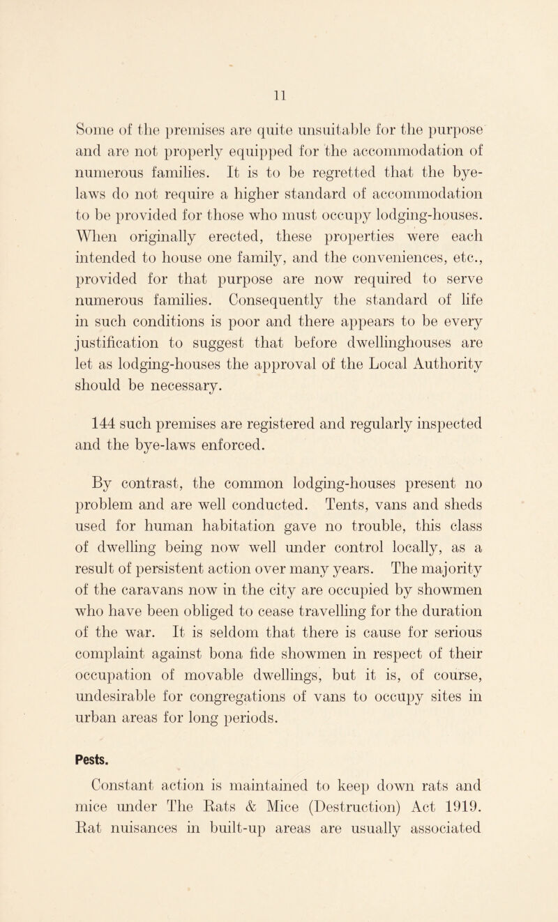 Some of the premises are quite unsuitable for the purpose and are not properly equipped for the accommodation of numerous families. It is to be regretted that the bye¬ laws do not require a higher standard of accommodation to be provided for those who must occupy lodging-houses. When originally erected, these properties were each intended to house one family, and the conveniences, etc., provided for that purpose are now required to serve numerous families. Consequently the standard of life in such conditions is poor and there appears to be every justification to suggest that before dwellinghouses are let as lodging-houses the approval of the Local Authority should be necessary. 144 such premises are registered and regularly inspected and the bye-laws enforced. By contrast, the common lodging-houses present no problem and are well conducted. Tents, vans and sheds used for human habitation gave no trouble, this class of dwelling being now well under control locally, as a result of persistent action over many years. The majority of the caravans now in the city are occupied by showmen who have been obliged to cease travelling for the duration of the war. It is seldom that there is cause for serious complaint against bona fide showmen in respect of their occupation of movable dwellings, but it is, of course, undesirable for congregations of vans to occupy sites in urban areas for long periods. Pests. Constant action is maintained to keep down rats and mice under The Eats & Mice (Destruction) Act 1919. Eat nuisances in built-up areas are usually associated