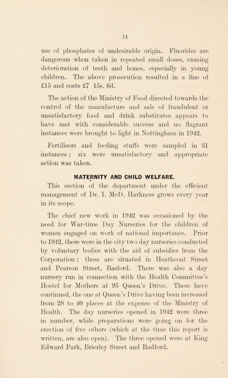 use of phosphates of undesirable origin. Fluorides are dangerous when taken in repeated small doses, causing deterioration of teeth and bones, especially in young children. The above prosecution resulted in a fine of £15 and costs £7 15s. 6d. The action of the Ministry of Food directed towards the control of the manufacture and sale of fraudulent or unsatisfactory food and drink substitutes appears to have met with considerable success and no flagrant instances were brought to light in Nottingham in 1942. Fertilisers and feeding stuffs were sampled in 31 instances ; six were unsatisfactory and appropriate action was taken. MATERNITY AND CHILD WELFARE. * This section of the department under the efficient management of Dr. I. MoD. Harkness grows every year in its scope. The chief new work in 1942 was occasioned by the need for War-time Day Nurseries for the children of women engaged on work of national importance. Prior to 1942, there were in the city two day nurseries conducted by voluntary bodies with the aid of subsidies from the Corporation ; these are situated in Ffeathcoat Street and Pearson Street, Basford. There was also a day nursery run in connection with the Health Committee’s Hostel for Mothers at 95 Queen’s Drive. These have continued, the one at Queen’s Drive having been increased from 28 to 40 places at the expense of the Ministry of Health. The day nurseries opened in 1942 were three in number, while preparations were going on for the erection of five others (which at the time this report is written, are also open). The three opened were at King Edward Park, Brierley Street and Badford.