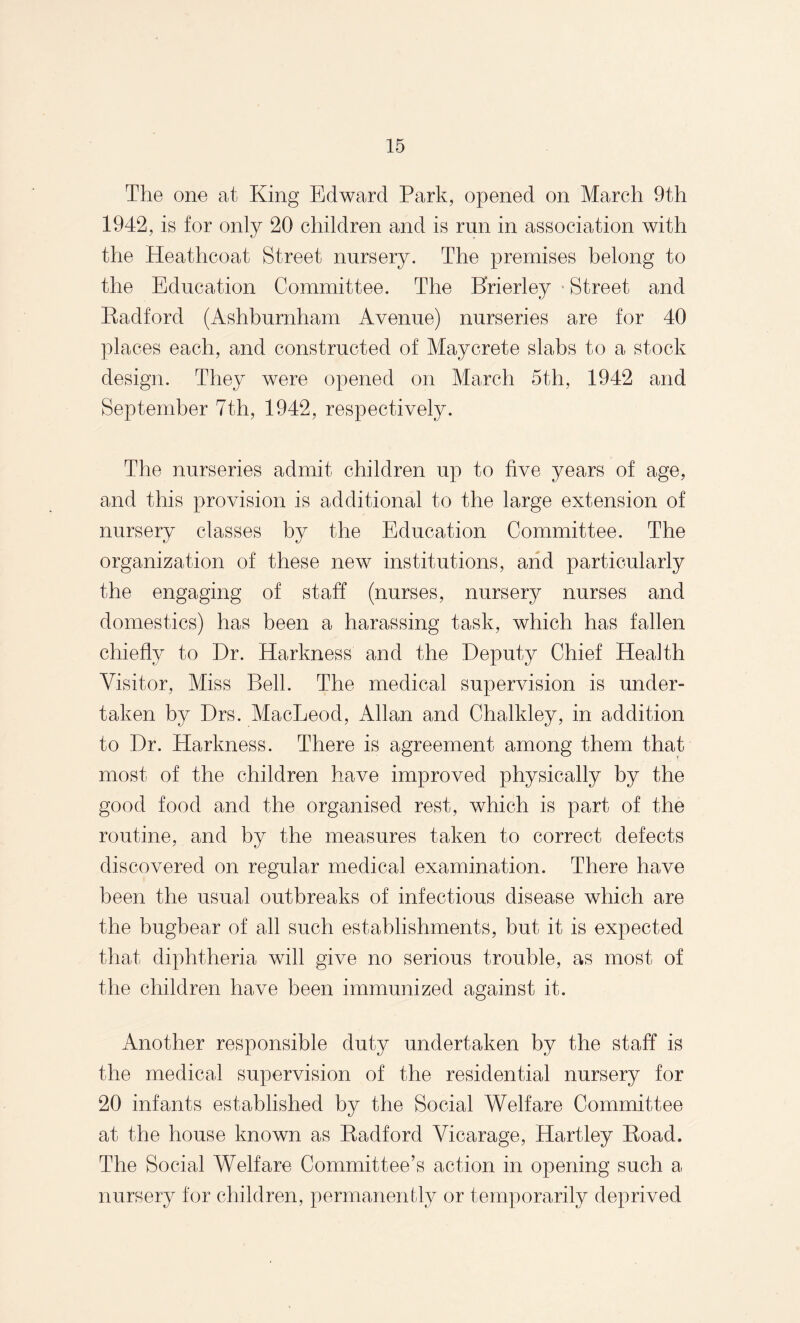 The one at King Edward Park, opened on March 9th 1942, is for only 20 children and is run in association with the Heathcoat Street nursery. The premises belong to the Education Committee. The Brierley Street and Radford (Ashburnham Avenue) nurseries are for 40 places each, and constructed of May Crete slabs to a stock design. They were opened on March 5th, 1942 and September 7th, 1942, respectively. The nurseries admit children up to five years of age, and this provision is additional to the large extension of nursery classes by the Education Committee. The organization of these new institutions, and particularly the engaging of staff (nurses, nursery nurses and domestics) has been a harassing task, which has fallen chiefly to Dr. Harkness and the Deputy Chief Health Visitor, Miss Bell. The medical supervision is under¬ taken by Drs. MacLeod, Allan and Chalkley, in addition to Dr. Harkness. There is agreement among them that most of the children have improved physically by the good food and the organised rest, which is part of the routine, and by the measures taken to correct defects discovered on regular medical examination. There have been the usual outbreaks of infectious disease which are the bugbear of all such establishments, but it is expected that diphtheria will give no serious trouble, as most of the children have been immunized against it. Another responsible duty undertaken by the staff is the medical supervision of the residential nursery for 20 infants established by the Social Welfare Committee at the house known as Radford Vicarage, Hartley Road. The Social Welfare Committee’s action in opening such a nursery for children, permanently or temporarily deprived