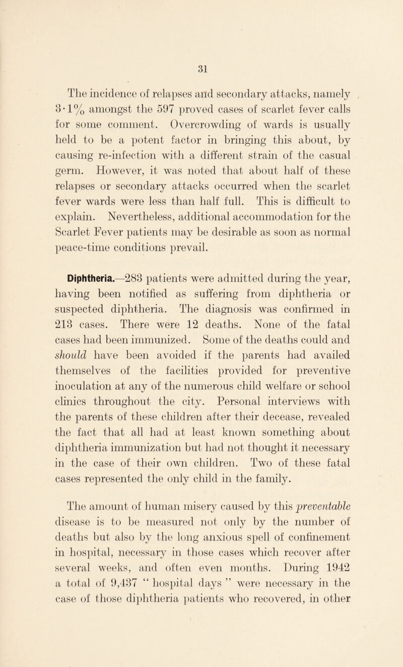 The incidence of relapses and secondary attacks, namely 8*1% amongst the 597 proved cases of scarlet fever calls for some comment. Overcrowding of wards is usually held to be a potent factor in bringing this about, by causing re-infection with a different strain of the casual germ. However, it was noted that about half of these relapses or secondary attacks occurred when the scarlet fever wards were less than half full. This is difficult to explain. Nevertheless, additional accommodation for the Scarlet Fever patients may be desirable as soon as normal peace-time conditions prevail. Diphtheria.—288 patients were admitted during the year, having been notified as suffering from diphtheria or suspected diphtheria. The diagnosis was confirmed in 218 cases. There were 12 deaths. None of the fatal cases had been immunized. Some of the deaths could and should have been avoided if the parents had availed themselves of the facilities provided for preventive inoculation at any of the numerous child welfare or school clinics throughout the city. Personal interviews with the parents of these children after their decease, revealed the fact that all had at least known something about diphtheria immunization but had not thought it necessary in the case of their own children. Two of these fatal cases represented the only child in the family. The amount of human misery caused by this preventable disease is to be measured not only by the number of deaths but also by the long anxious spell of confinement in hospital, necessary in those cases which recover after several weeks, and often even months. During 1942 a total of 9,487 “ hospital days ” were necessary in the case of those diphtheria patients who recovered, in other