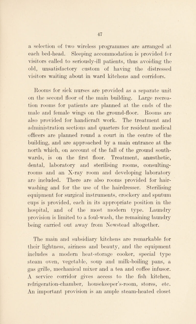 a selection of two wireless programmes are arranged at each bed-head. Sleeping accommodation is provided for visitors called to seriously-ill patients, thus avoiding the old, unsatisfactory custom of having the distressed visitors waiting about in ward kitchens and corridors. Rooms for sick nurses are provided as a separate unit on the second floor of the main building. Large recrea¬ tion rooms for patients are planned at the ends of the male and female wings on the ground-floor. Rooms are also provided for handicraft work. The treatment and administration sections and quarters for resident medical officers are planned round a court in the centre of the building, and are approached by a main entrance at the north which, on account of the fall of the ground south¬ wards, is on the first floor. Treatment, ansesthetic, dental, laboratory and sterilising rooms, consulting- rooms and an X-ray room and developing laboratory are included. There are also rooms provided for hair¬ washing and for the use of the hairdresser. Sterilising equipment for surgical instruments, crockery and sputum cups is provided, each in its appropriate position in the hospital, and of the most modern type. Laundry provision is limited to a foul-wash, the remaining laundry being carried out away from Newstead altogether. The main and subsidiary kitchens are remarkable for their lightness, airiness and beauty, and the equipment includes a modern heat-storage cooker, special type steam oven, vegetable, soup and milk-boiling pans, a gas grille, mechanical mixer and a tea and coffee infusor. A service corridor gives access to the fish kitchen, refrigeration-chamber, housekeeper’s-room, stores, etc. An important provision is an ample steam-heated closet