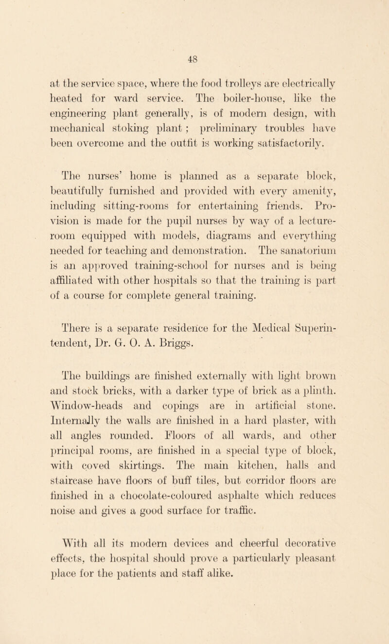 at the service space, where the food trolleys are electrically heated for ward service. The boiler-house, like the engineering plant generally, is of modern design, with mechanical stoking plant ; preliminary troubles have been overcome and the outfit is working satisfactorily. The nurses’ home is planned as a separate block, beautifully furnished and provided with every amenity, including sitting-rooms for entertaining friends. Pro¬ vision is made for the pupil nurses by way of a lecture- room equipped with models, diagrams and everything needed for teaching and demonstration. The sanatorium is an approved training-school for nurses and is being affiliated with other hospitals so that the training is part of a course for complete general training. There is a separate residence for the Medical Superin¬ tendent, Dr. G. 0. A. Briggs. The buildings are finished externally with light brown and stock bricks, with a darker type of brick as a plinth. Window-heads and copings are in artificial stone. InternaJly the walls are finished in a hard plaster, with all angles rounded. Floors of all wards, and other principal rooms, are finished in a special type of block, with coved skirtings. The main kitchen, halls and staircase have floors of buff tiles, but corridor floors are finished in a chocolate-coloured asphalte which reduces noise and gives a good surface for traffic. With all its modern devices and cheerful decorative effects, the hospital should prove a particularly pleasant place for the patients and staff alike.