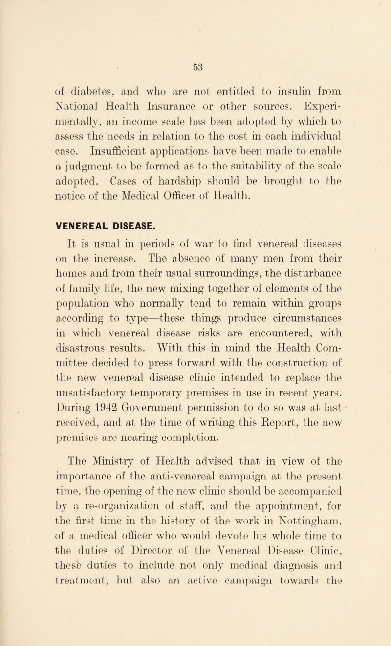 of diabetes, and who are not entitled to insulin from National Health Insurance or other sources. Experi¬ mentally, an income scale has been adopted by which to assess the needs in relation to the cost in each individual case. Insufficient applications have been made to enable a judgment to be formed as to the suitability of the scale adopted. Cases of hardship should be brought to the notice of the Medical Officer of Health. VENEREAL DISEASE. It is usual in periods of war to find venereal diseases on the increase. The absence of manv men from their homes and from their usual surroundings, the disturbance of family life, the new mixing together of elements of the population who normally tend to remain within groups according to type—these things produce circumstances in which venereal disease risks are encountered, with disastrous results. With this in mind the Health Com¬ mittee decided to press forward with the construction of the new venereal disease clinic intended to replace the unsatisfactory temporary premises in use in recent years. During 1942 Government permission to do so was at last received, and at the time of writing this Keport, the new premises are nearing completion. The Ministry of Health advised that in view of the importance of the anti-venereal campaign at the present time, the opening of the new clinic should be accompanied by a re-organization of staff, and the appointment, for the first time in the history of the work in Nottingham, of a medical officer who would devote his whole time to the duties of Director of the Venereal Disease Clinic, these duties to include not only medical diagnosis and treatment, but also an active campaign towards the