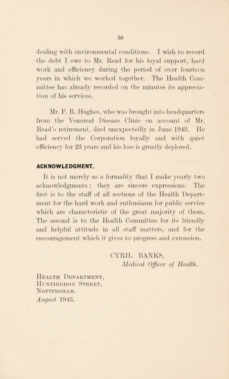 dealing with environmental conditions. I wish to record the debt I owe to Mr. Bead for his loyal support, hard work and efficiency during the period of over fourteen years in which we worked together. The Health Com¬ mittee has already recorded on the minutes its apprecia¬ tion of his services. Mr. F. R. Hughes, who was brought into headquarters from the Venereal Disease Clinic on account of Mr. Read’s retirement, died unexpectedly in June 1943. He had served the Corporation loyally and with quiet efficiency for 23 years and his loss is greatly deplored. ACKNOWLEDGMENT. It is not merely as a formality that I make yearly two acknowledgments ; they are sincere expressions. The first is to the staff of all sections of the Health Depart¬ ment for the hard work and enthusiasm for public service which are characteristic of the great majority of them. The second is to the Health Committee for its friendly «y and helpful attitude in all staff matters, and for the encouragement which it gives to progress and extension. CYRIL BANKS, Medical Officer of Health. Health Department, Huntingdon Street, Nottingham. August 1943.