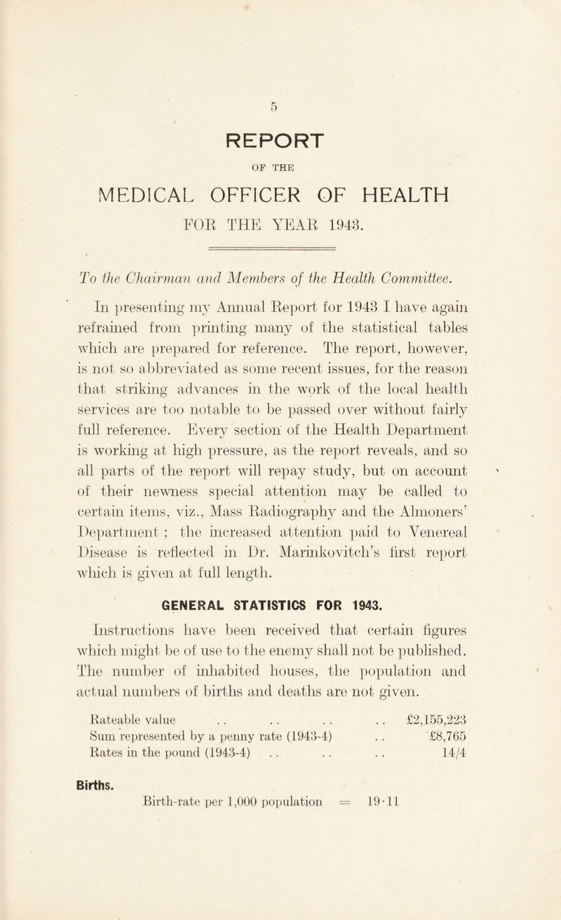 REPORT OF THE MEDICAL OFFICER OF HEALTH FOE THE YEAE 1943. To the Chairman and Members of the Health Committee. In presenting my Annual Eeport for 1943 I have again refrained from printing many of the statistical tables which are prepared for reference. The report, however, is not so abbreviated as some recent issues, for the reason that striking advances in the work of the local health services are too notable to be passed over without fairly full reference. Every section of the Health Department is working at high pressure, as the report reveals, and so all parts of the report will repay study, but on account of their newness special attention may be called to certain items, viz., Mass Eadiography and the Almoners’ Department ; the increased attention paid to Venereal Disease is reflected in Dr. Marinkovitch’s first report which is given at full length. GENERAL STATISTICS FOR 1943. Instructions have been received that certain figures which might be of use to the enemy shall not be published. The number of inhabited houses, the population and actual numbers of births and deaths are not given. Rateable value . . . . . . . . £2,155,223 Sum represented by a penny rate (1943-4) . . £8,765 Rates in the pound (1943-4) . . . . . . 14/4 Births. Birth-rate per 1,000 population = 19-11