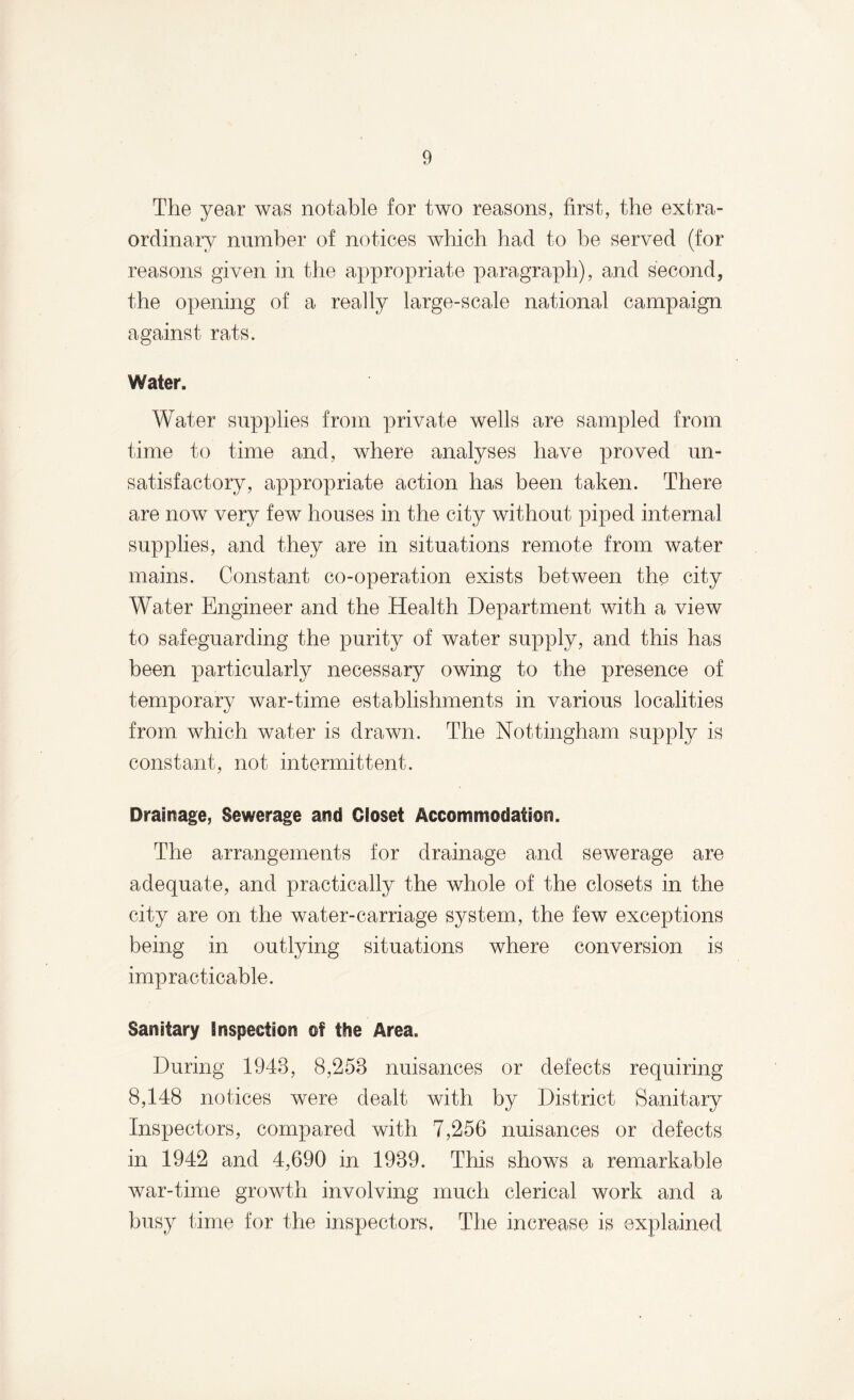 The year was notable for two reasons, first, the extra¬ ordinary number of notices which had to be served (for reasons given in the appropriate paragraph), and second, the opening of a really large-scale national campaign against rats. Water. Water supplies from private wells are sampled from time to time and, where analyses have proved un¬ satisfactory, appropriate action has been taken. There are now very few houses in the city without piped internal supplies, and they are in situations remote from water mains. Constant co-operation exists between the city Water Engineer and the Health Department with a view to safeguarding the purity of water supply, and this has been particularly necessary owing to the presence of temporary war-time establishments in various localities from which water is drawn. The Nottingham supply is constant, not intermittent. Drainage, Sewerage and Closet Accommodation. The arrangements for drainage and sewerage are adequate, and practically the whole of the closets in the city are on the water-carriage system, the few exceptions being in outlying situations where conversion is impracticable. Sanitary Inspection of the Area. During 1943, 8,253 nuisances or defects requiring 8,148 notices were dealt with by District Sanitary Inspectors, compared with 7,256 nuisances or defects in 1942 and 4,690 in 1939. This shows a remarkable war-time growth involving much clerical work and a busy time for the inspectors. The increase is explained