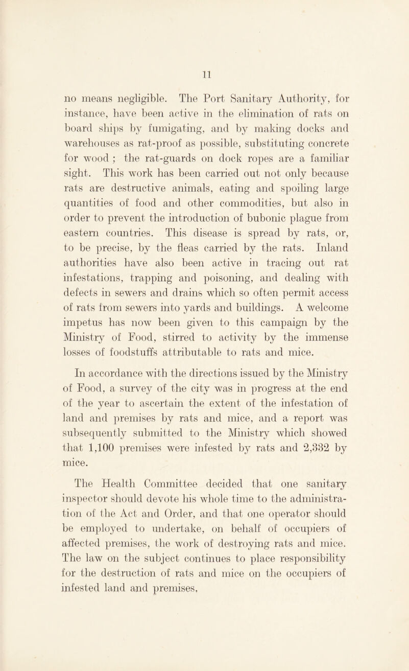 no means negligible. The Port Sanitary Authority, for instance, have been active in the elimination of rats on hoard ships by fumigating, and by making docks and warehouses as rat-proof as possible, substituting concrete for wood ; the rat-guards on dock ropes are a familiar sight. This work has been carried out not only because rats are destructive animals, eating and spoiling large quantities of food and other commodities, but also in order to prevent the introduction of bubonic plague from eastern countries. This disease is spread by rats, or, to be precise, by the fleas carried by the rats. Inland authorities have also been active in tracing out rat infestations, trapping and poisoning, and dealing with defects in sewers and drains which so often permit access of rats from sewers into yards and buildings. A welcome impetus has now been given to this campaign by the Ministry of Food, stirred to activity by the immense losses of foodstuffs attributable to rats and mice. In accordance with the directions issued by the Ministry of Food, a survey of the city was in progress at the end of the year to ascertain the extent of the infestation of land and premises by rats and mice, and a report was subsequently submitted to the Ministry which showed that 1,100 premises were infested by rats and 2,332 by mice. The Health Committee decided that one sanitary inspector should devote his whole time to the administra¬ tion of the Act and Order, and that one operator should be employed to undertake, on behalf of occupiers of affected premises, the work of destroying rats and mice. The law on the subject continues to place responsibility for the destruction of rats and mice on the occupiers of infested land and premises,