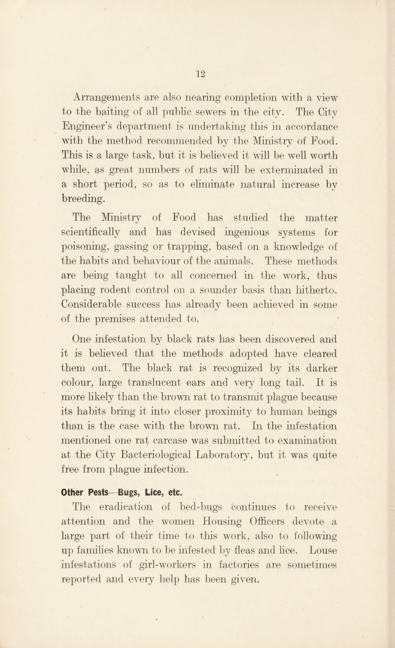 Arrangements are also nearing completion with a view to the baiting of all public sewers in the city. The City Engineer’s department is undertaking this in accordance with the method recommended by the Ministry of Food. This is a large task, but it is believed it will be well worth while, as great numbers of rats will be exterminated in a short period, so as to eliminate natural increase by breeding. The Ministry of Food has studied the matter scientifically and has devised ingenious systems for poisoning, gassing or trapping, based on a knowledge of the habits and behaviour of the animals. These methods are being taught to all concerned in the work, thus placing rodent control on a sounder basis than hitherto. Considerable success has already been achieved in some of the premises attended to. One infestation by black rats has been discovered and it is believed that the methods adopted have cleared them out. The black rat is recognized by its darker colour, large translucent ears and very long tail. It is more likely than the brown rat to transmit plague because its habits bring it into closer proximity to human beings than is the case with the brown rat. In the infestation mentioned one rat carcase was submitted to examination at the City Bacteriological Laboratory, but it was quite free from plague infection. Other Pests—Bugs, Lice, etc. The eradication of bed-bugs continues to receive attention and the women Housing Officers devote a large part of their time to this work, also to following- up families known to be infested by fleas and lice. Louse infestations of girl-workers in factories are sometimes reported and every help has been given.