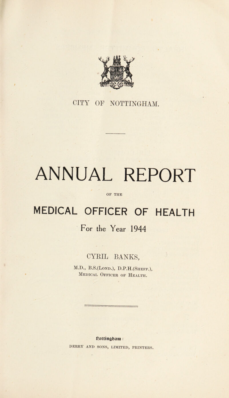 CITY OF NOTTINGHAM. ANNUAL REPORT OF THE MEDICAL OFFICER OF HEALTH For the Year 1944 CYRIL BANKS, M.D., B.S.(Lond.), D.P.H.(Sheff.), Medical Officer of Health. Nottingham: DERRY AND SONS, LIMITED, PRINTERS.