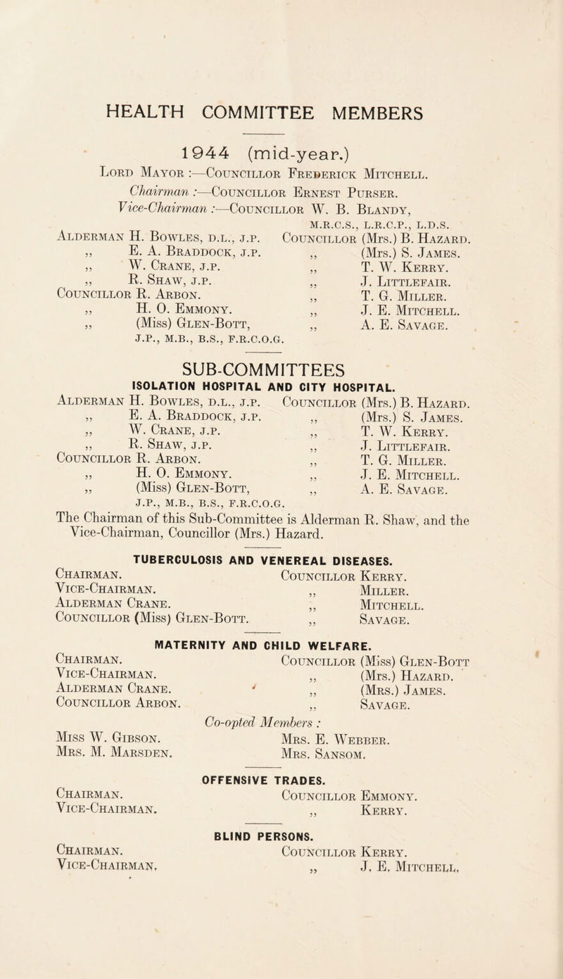 HEALTH COMMITTEE MEMBERS 1944 (mid-year.) Lord Mayor :—Councillor Frederick Mitchell. Chairman :—Councillor Ernest Purser. Vice-Chairman :■—Councillor W. B. Bland y, M.R.C.S., L.R.C.P., L.D.S. Alderman H. Bowles, d.l., j.p. E. A. Braddock, j.p. W. Crane, j.p. „ R. Shaw, j.p. Councillor R. Arbon. H. 0. Emmony. (Miss) Glen-Bott, J.P., M.B., B.S., F.R.C.O.G. 55 55 55 55 Councillor (Mrs.) B. Hazard. (Mrs.) S. James. T. W. Kerry. J. Littlefair. T. G. Miller. J. E. Mitchell. A. E. Savage. 55 55 55 55 55 55 SUB-COMMITTEES ISOLATION HOSPITAL AND CITY HOSPITAL. Alderman H. Bowles, d.l., j.p. Councillor (Mrs.) B. Hazard. E. A. Braddock, j.p. W. Crane, j.p. R. Shaw, j.p. Councillor R. Arbon. H. 0. Emmony. (Miss) Glen-Bott, (Mrs.) S. James. T. W. Kerry. J. Littlefair. T. G. Miller. J. E. Mitchell. A. E. Savage. J.P., M.B., B.S., F.R.C.O.G. The Chairman of this Sub-Committee is Alderman R. Shaw, and the Vice-Chairman, Councillor (Mrs.) Hazard. 55 55 55 55 55 55 55 5 5 55 TUBERCULOSIS AND VENEREAL DISEASES. Chairman. Councillor Kerry. Vice-Chairman. „ Miller. Alderman Crane. ,, Mitchell. Councillor (Miss) Glen-Bott. ,, Savage. MATERNITY AND Chairman. Vice-Chairman. Alderman Crane. 4 Councillor Arbon. CHILD WELFARE. Councillor (Miss) Glen-Bott ,, (Mrs.) Hazard. ,, (Mrs.) James. ,, Savage. Co-opted Members : Miss W. Gibson. Mrs. E. Webber. Mrs. M. Marsden. Mrs. Sansom. Chairman. Vice-Chairman. OFFENSIVE TRADES. Councillor Emmony. ,, Kerry. Chairman. VlCE-CHAIRMANt BLIND PERSONS. Councillor Kerry. „ J, E, Mitchell,