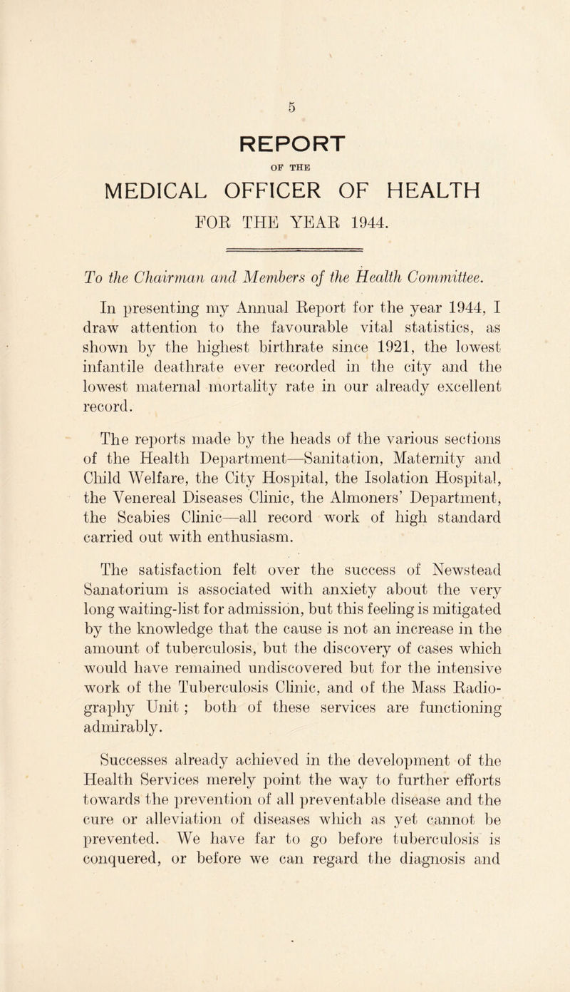 REPORT OF THE MEDICAL OFFICER OF HEALTH FOR THE YEAR 1944. To the Chairman and Members of the Health Committee. In presenting my Annual Eeport for the year 1944, I draw attention to the favourable vital statistics, as shown by the highest birthrate since 1921, the lowest infantile deathrate ever recorded in the city and the lowest maternal mortality rate in our already excellent record. The reports made by the heads of the various sections of the Health Department—Sanitation, Maternity and Child Welfare, the City Hospital, the Isolation Hospital, the Venereal Diseases Clinic, the Almoners’ Department, the Scabies Clinic—all record work of high standard carried out with enthusiasm. The satisfaction felt over the success of Newstead Sanatorium is associated with anxiety about the very long waiting-list for admission, but this feeling is mitigated by the knowledge that the cause is not an increase in the amount of tuberculosis, but the discovery of cases which would have remained undiscovered but for the intensive work of the Tuberculosis Clinic, and of the Mass Radio¬ graphy Unit; both of these services are functioning admirably. Successes already achieved in the development of the Health Services merely point the way to further efforts towards the prevention of all preventable disease and the cure or alleviation of diseases which as yet cannot be prevented. We have far to go before tuberculosis is conquered, or before we can regard the diagnosis and