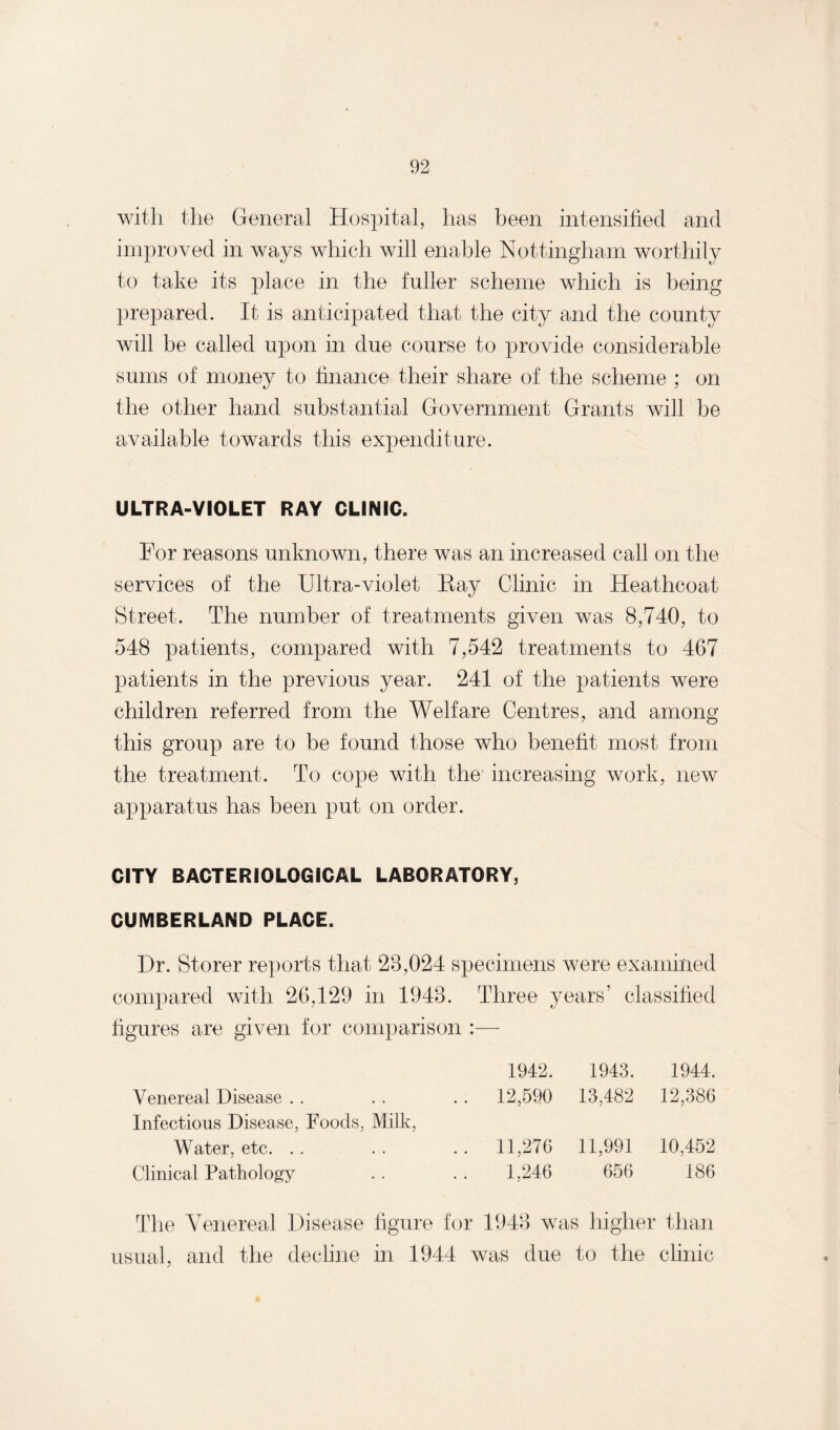 with the General Hospital, has been intensified and improved in ways which will enable Nottingham worthily to take its place in the fuller scheme which is being prepared. It is anticipated that the city and the county will be called upon in due course to provide considerable sums of money to finance their share of the scheme ; on the other hand substantial Government Grants will be available towards this expenditure. ULTRA-VIOLET RAY CLINIC. For reasons unknown, there was an increased call on the services of the Ultra-violet Kay Clinic in Heathcoat Street. The number of treatments given was 8,740, to 548 patients, compared with 7,542 treatments to 467 patients in the previous year. 241 of the patients were children referred from the Welfare Centres, and among this group are to be found those who benefit most from the treatment. To cope with the increasing work, new apparatus has been put on order. CITY BACTERIOLOGICAL LABORATORY, CUMBERLAND PLACE. Dr. Storer reports that 28,024 specimens were examined compared with 26,129 in 1948. Three years’ classified figures are given for comparison :— Venereal Disease Infectious Disease, Foods, Milk, 1942. 1943. 1944. 12,590 13,482 12,386 Water, etc. . Clinical Pathology 11,276 11,991 10,452 1,246 656 186 The Venereal Disease figure for 1948 was higher than usual, and the decline in 1944 was due to the clinic