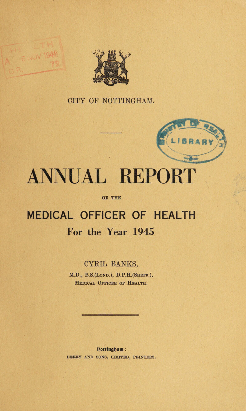 jSjK Kg- Wm \ ANNUAL REPORT OF THE MEDICAL OFFICER OF HEALTH For the Year 1945 CYRIL BANKS, M.D., B.S.(Lond.), D.P.H.($heff.), Medical Officer of Health. itottlnahaiti: DERRY AND SONS, LIMITED, PRINTERS.