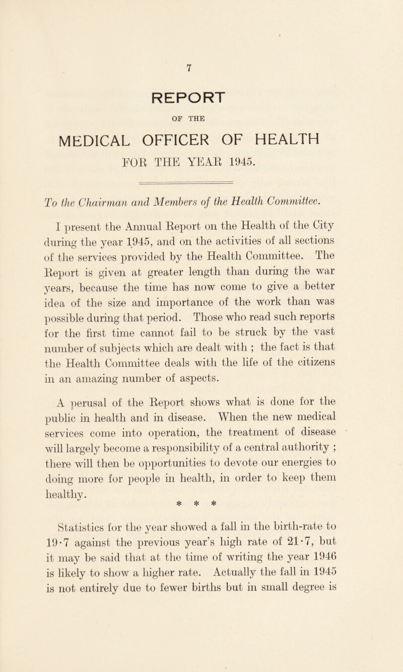REPORT OF THE MEDICAL OFFICER OF HEALTH FOR THE YEAR 1945. To the Chairman and Members of the Health Committee. I present the Annual Report on the Health of the City during the year 1945, and on the activities of all sections of the services provided by the Health Committee. The Report is given at greater length than during the war years, because the time has now come to give a better idea of the size and importance of the work than was possible during that period. Those who read such reports for the first time cannot fail to be struck by the vast number of subjects which are dealt with ; the fact is that the Health Committee deals with the life of the citizens in an amazing number of aspects. A perusal of the Report shows what is done for the public in health and in disease. When the new medical services come into operation, the treatment of disease will largely become a responsibility of a central authority ; there will then be opportunities to devote our energies to doing more for people in health, in order to keep them healthy. * * * Statistics for the year showed a fall in the birth-rate to 19-7 against the previous year’s high rate of 21*7, but it may be said that at the time of writing the year 1946 is likely to show a higher rate. Actually the fall in 1945 is not entirely due to fewer births but in small degree is