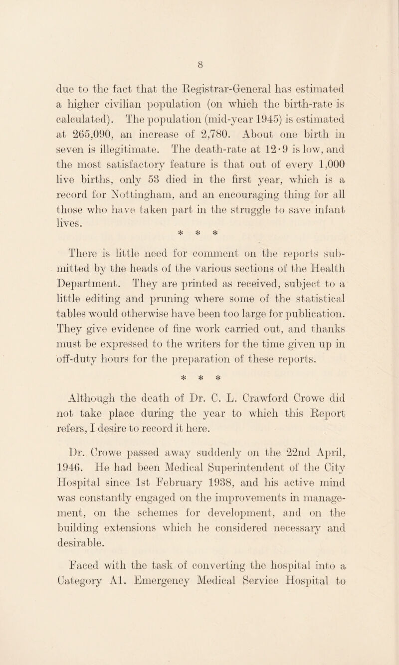 due to the fact that the Registrar-General has estimated a higher civilian population (on Avhich the birth-rate is calculated). The population (mid-year 1945) is estimated at 265,090, an increase of 2,780. About one birth in seven is illegitimate. The death-rate at 12*9 is low, and the most satisfactory feature is that out of every 1,000 live births, only 58 died in the first year, which is a record for Nottingham, and an encouraging thing for all those who have taken part in the struggle to save infant lives. * * * There is little need for comment on the reports sub¬ mitted by the heads of the various sections of the Health Department. They are printed as received, subject to a little editing and pruning where some of the statistical tables would otherwise have been too large for publication. They give evidence of fine work carried out, and thanks must be expressed to the writers for the time given up in off-duty hours for the preparation of these reports. * * * Although the death of Dr. C. L. Crawford Crowe did not take place during the year to which this Report refers, I desire to record it here. Dr. Crowe passed away suddenly on the 22nd April, 1946. He had been Medical Superintendent of the City Hospital since 1st l^ebruary 1988, and his active mind was constantly engaged on the improvements in manage¬ ment, on the schemes for development, and on the building extensions which he considered necessary and desirable. Faced with the task of converting the hospital into a Category Al. Emergency Medical Service Hospital to