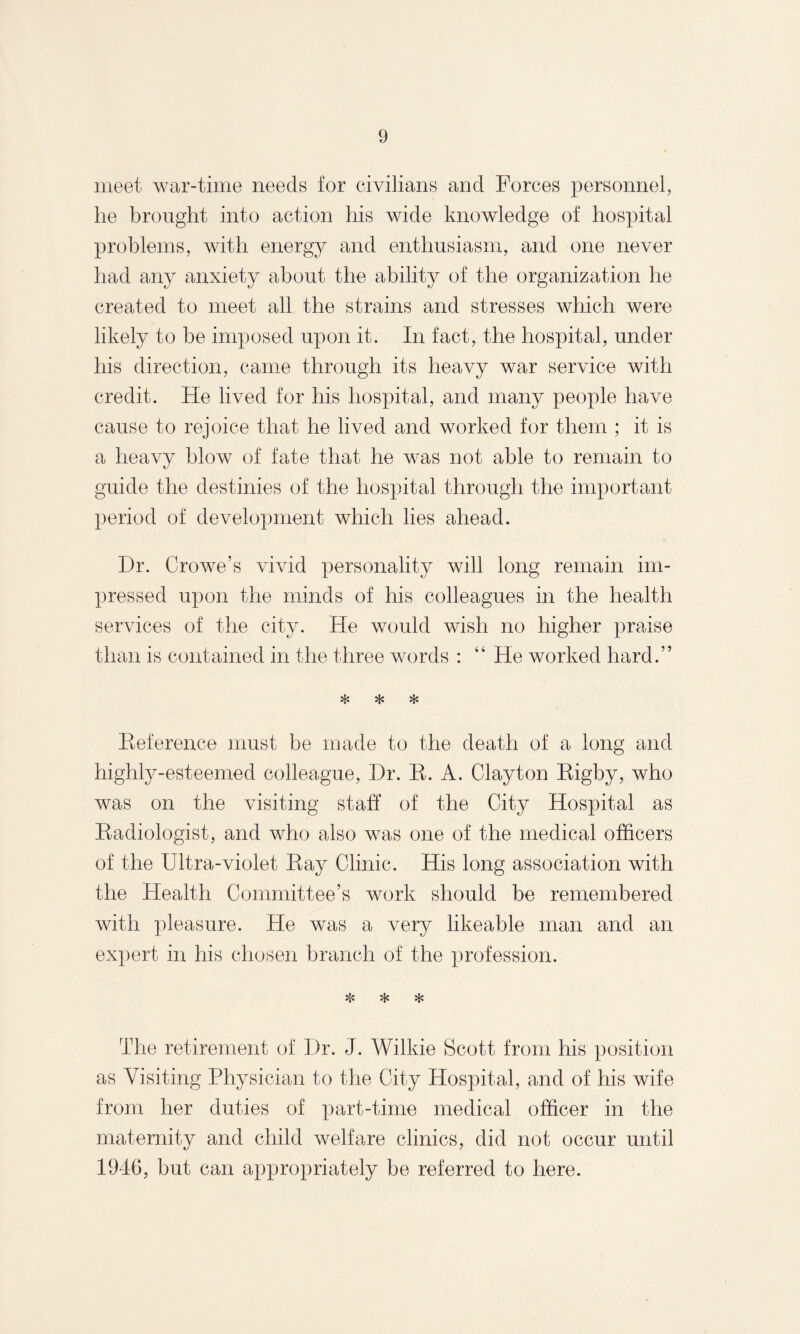 meet, war-time needs for civilians and Forces personnel, he brought into action his wide knowledge of hospital problems, with energy and enthusiasm, and one never had any anxiety about the ability of the organization he created to meet all the strains and stresses which were likely to be imposed upon it. In fact, the hospital, under his direction, came through its heavy war service with credit. He lived for his hospital, and many people have cause to rejoice that he lived and worked for them ; it is a heavy blow of fate that he was not able to remain to guide the destinies of the hospital through the important period of development which lies ahead. Dr. Crowe’s vivid personality will long remain im¬ pressed upon the minds of his colleagues in the health services of the city. He would wish no higher praise than is contained in the three words : “ He worked hard.” * * * Reference must be made to the death of a long and highly-esteemed colleague, Dr. R. A. Clayton Rigby, who was on the visiting staff of the City Hospital as Radiologist, and who also was one of the medical officers of the Ultra-violet Ray Clinic. His long association with the Health Committee’s work should be remembered with pleasure. He was a very likeable man and an expert in his chosen branch of the profession. The retirement of Dr. J. Wilkie Scott from his position as Visiting Physician to the City Hospital, and of his wife from her duties of part-time medical officer in the maternity and child welfare clinics, did not occur until 1946, but can appropriately be referred to here.