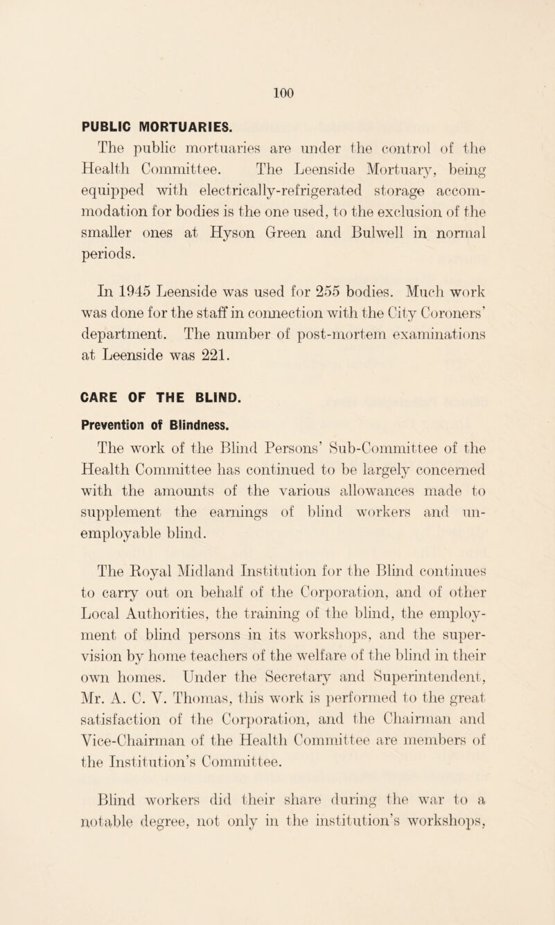 PUBLIC MORTUARIES. The public mortuaries are under the control of the Health Committee. The Leenside Mortuary, being equipped with electrically-refrigerated storage accom¬ modation for bodies is the one used, to the exclusion of the smaller ones at Hyson Green and Bulwell in normal periods. In 1945 Leenside was used for 255 bodies. Much work was done for the staff in connection with the City Coroners’ department. The number of post-mortem examinations at Leenside was 221. CARE OF THE BLIND. Prevention of Blindness. The work of the Blind Persons’ Sub-Committee of the Health Committee has continued to be largely concerned with the amounts of the various allowances made to supplement the earnings of blind workers and un¬ employable blind. The Boyal Midland Institution for the Blind continues to carry out on behalf of the Corporation, and of other Local Authorities, the training of the blind, the employ¬ ment of blind persons in its workshops, and the super¬ vision by home teachers of the welfare of the blind in their own homes. Under the Secretary and Superintendent, Mr. A. C. V. Thomas, this work is performed to the great satisfaction of the Corporation, and the Chairman and Vice-Chairman of the Health Committee are members of the Institution’s Committee. Blind workers did their share during the war to a notable degree, not only in the institution’s workshops,