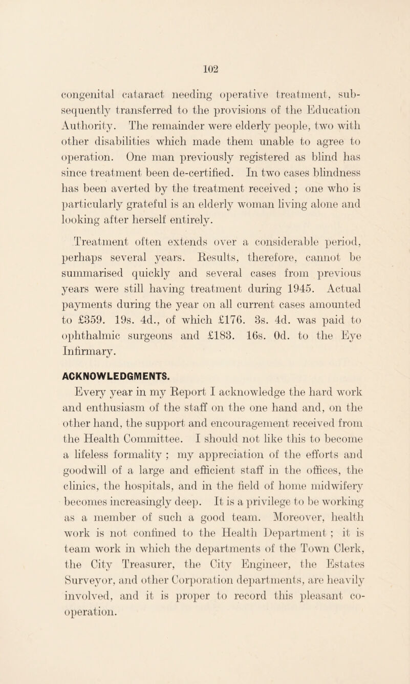 congenital cataract needing operative treatment, sub¬ sequently transferred to the provisions of the Education Authority. The remainder were elderly people, two with other disabilities which made them unable to agree to operation. One man previously registered as blind has since treatment been de-certified. In two cases blindness has been averted by the treatment received ; one who is particularly grateful is an elderly woman living alone and looking after herself entirely. Treatment often extends over a considerable period, perhaps several years. Results, therefore, cannot be summarised quickly and several cases from previous years were still having treatment during 1945. Actual payments during the year on all current cases amounted to £859. 19s. 4d., of which £176. 8s. 4d. was paid to ophthalmic surgeons and £188. 16s. Od. to the Eye Infirmary. ACKNOWLEDGMENTS. Every year in my Report I acknowledge the hard work and enthusiasm of the staff on the one hand and, on the other hand, the support and encouragement received from the Health Committee. I should not like this to become a lifeless formality ; my appreciation of the efforts and goodwill of a large and efficient staff in the offices, the clinics, the hospitals, and in the field of home midwifery becomes increasingly deep. It is a privilege to be working as a member of such a good team. Moreover, health work is not confined to the Health Department ; it is team work in which the departments of the Town Clerk, the City Treasurer, the City Engineer, the Estates Surveyor, and other Corporation departments, are heavily involved, and it is proper to record this pleasant co¬ operation.