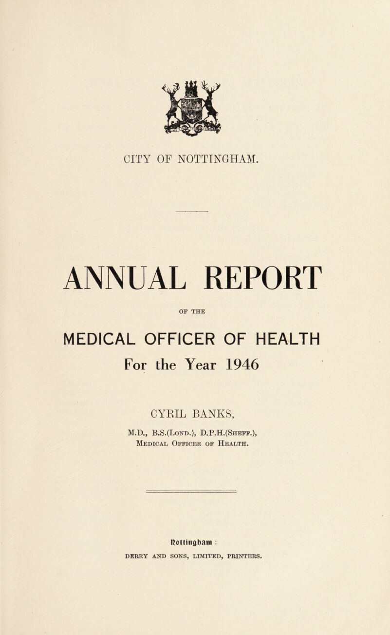 ANNUAL REPORT OF THE MEDICAL OFFICER OF HEALTH For the Year 1946 CYRIL BANKS, M.D., B.S.(Lond.), D.P.H.(Sheff.), Medical Officer of Health. nottingbam : DERRY AND SONS, LIMITED, PRINTERS.