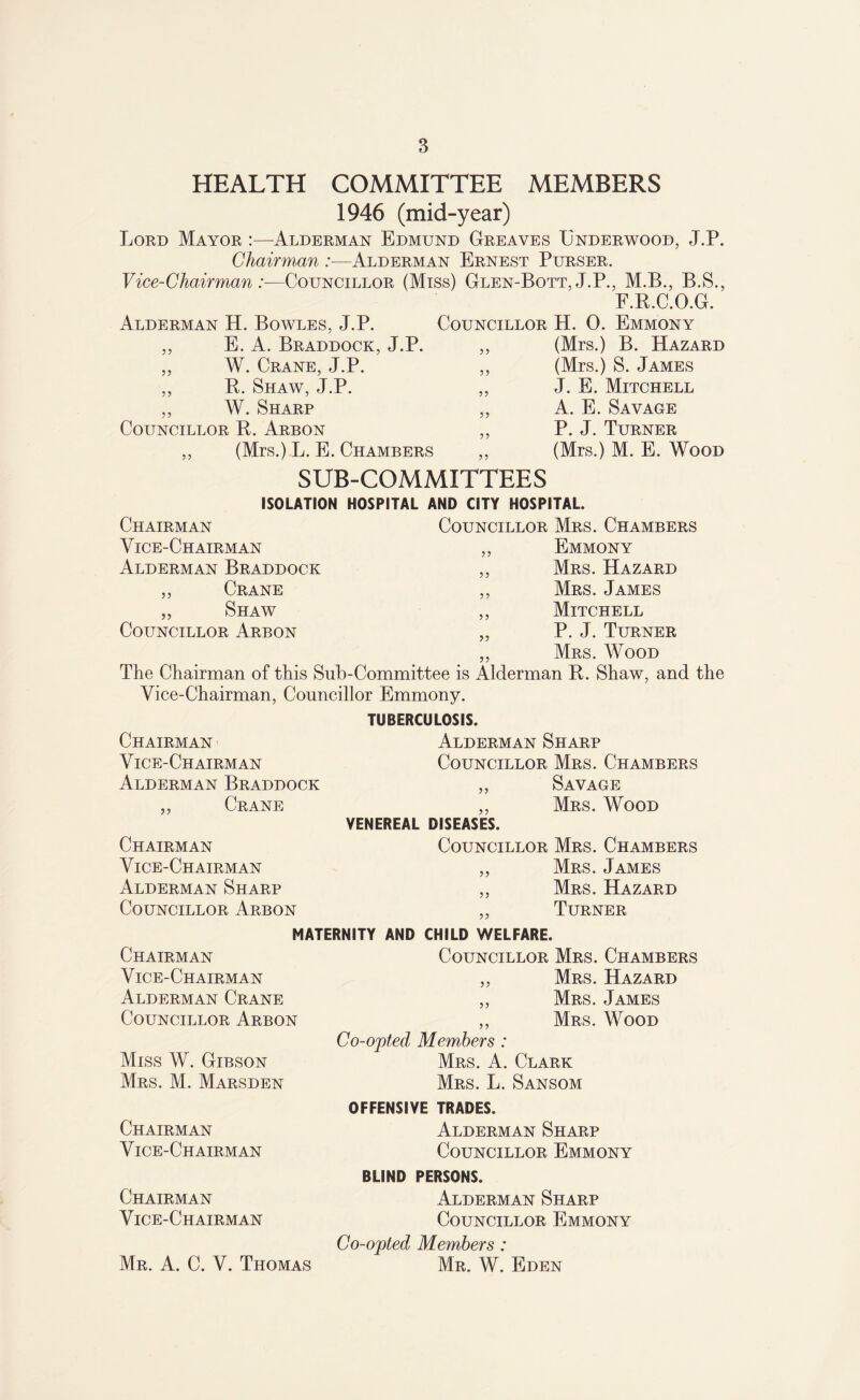 HEALTH COMMITTEE MEMBERS 1946 (mid-year) Lord Mayor :—Alderman Edmund Greaves Underwood, J.P. Chairman :■—Alderman Ernest Purser. Vice-Chairman:—Councillor (Miss) Glen-Bott,J.P., M.B., B.S., F.R.C.O.G. Alderman H. Bowles, J.P. Councillor H. 0. Emmony 55 55 55 E. A. Braddock, J.P. W. Crane, J.P. R. Shaw, J.P. „ W. Sharp Councillor R. Arbon ,, (Mrs.) L. E. Chambers SUB-COMMITTEES ISOLATION HOSPITAL AND CITY HOSPITAL. Chairman Councillor Mrs. Chambers 55 55 55 55 55 55 (Mrs.) B. Hazard (Mrs.) S. James J. E. Mitchell A. E. Savage P. J. Turner (Mrs.) M. E. Wood Vice-Chairman Alderman Braddock ,, Crane „ Shaw Councillor Arbon 55 55 55 55 55 Emmony Mrs. Hazard Mrs. James Mitchell P. J. Turner 55 Mrs. Wood The Chairman of this Sub-Committee is Alderman R. Shaw, and the Vice-Chairman, Councillor Emmony. Chairman Vice-Chairman Alderman Braddock ,, Crane Chairman Vice-Chairman Alderman Sharp Councillor Arbon TUBERCULOSIS. Alderman Sharp Councillor Mrs. Chambers ,, Savage „ Mrs. Wood VENEREAL DISEASES. Councillor Mrs. Chambers „ Mrs. James ,, Mrs. Hazard ,, Turner MATERNITY AND CHILD WELFARE. Chairman Vice-Chairman Alderman Crane Councillor Arbon Miss W. Gibson Mrs. M. Marsden Councillor Mrs. Chambers ,, Mrs. Hazard „ Mrs. James ,, Mrs. Wood Co-opted Members : Mrs. A. Clark Mrs. L. Sansom Chairman Vice-Chairman Chairman Vice-Chairman OFFENSIVE TRADES. Alderman Sharp Councillor Emmony BUND PERSONS. Alderman Sharp Councillor Emmony Co-opted Members: Mr. W. Eden Mr. A. C. V. Thomas