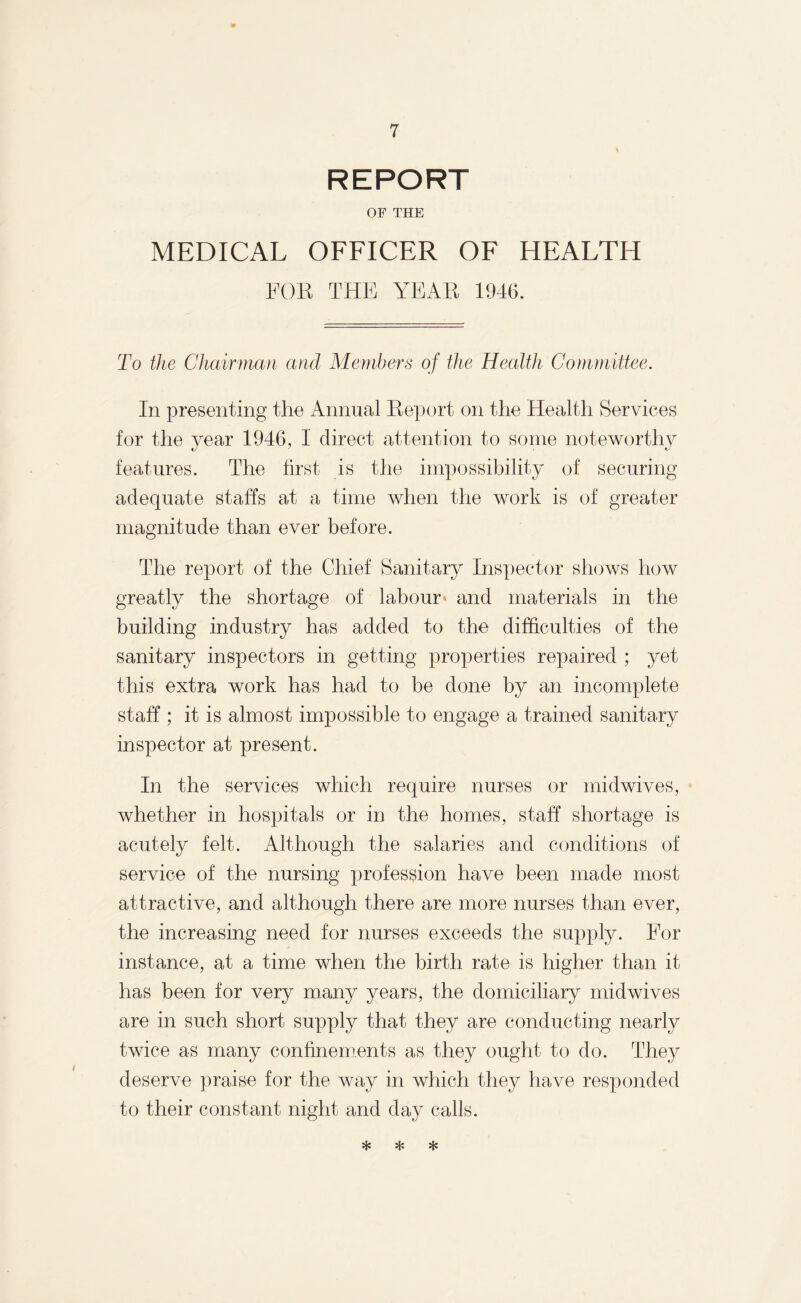 REPORT OF THE MEDICAL OFFICER OF HEALTH FOR THE YEAR 1946. To the Chairman and Members of the Health Committee. In presenting the Annual Report on the Health Services for the year 1946, I direct attention to some noteworthy features. The first is the impossibility of securing adequate staffs at a time when the work is of greater magnitude than ever before. The report of the Chief Sanitary Inspector shows how greatly the shortage of labour and materials in the building industry has added to the difficulties of the sanitary inspectors in getting properties repaired ; yet this extra work has had to be done by an incomplete staff; it is almost impossible to engage a trained sanitary inspector at present. In the services which require nurses or midwives, whether in hospitals or in the homes, staff shortage is acutely felt. Although the salaries and conditions of service of the nursing profession have been made most attractive, and although there are more nurses than ever, the increasing need for nurses exceeds the supply. For instance, at a time when the birth rate is higher than it has been for very many years, the domiciliary midwives are in such short supply that they are conducting nearly twice as many confinements as they ought to do. They deserve praise for the way in which they have responded to their constant night and day calls. * * *