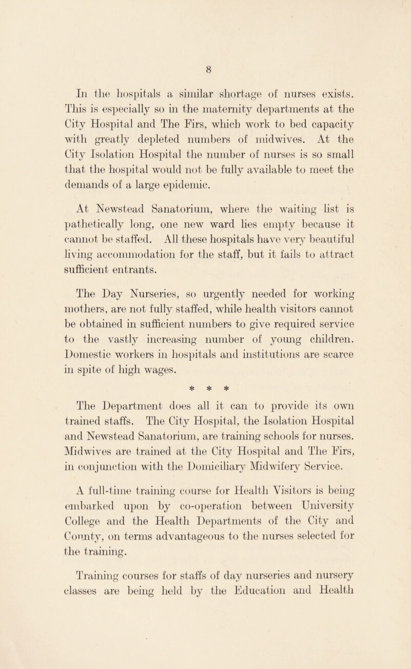 In the hospitals a similar shortage of nurses exists. This is especially so in the maternity departments at the City Hospital and The Firs, which work to bed capacity with greatly depleted numbers of midwives. At the City Isolation Hospital the number of nurses is so small that the hospital would not be fully available to meet the demands of a large epidemic. At Newstead Sanatorium, where the waiting list is pathetically long, one new ward lies empty because it cannot be staffed. All these hospitals have very beautiful living accommodation for the staff, but it fails to attract sufficient entrants. The Day Nurseries, so urgently needed for working mothers, are not fully staffed, while health visitors cannot be obtained in sufficient numbers to give required service to the vastly increasing number of young children. Domestic workers in hospitals and institutions are scarce in spite of high wages. * * * The Department does all it can to provide its own trained staffs. The City Hospital, the Isolation Hospital and Newstead Sanatorium, are training schools for nurses. Mid wives are trained at the City Hospital and The Firs, in conjunction with the Domiciliary Midwifery Service. A full-time training course for Health Visitors is being embarked upon by co-operation between University College and the Health Departments of the City and County, on terms advantageous to the nurses selected for the training. Training courses for staffs of day nurseries and nursery classes are being held by the Education and Health
