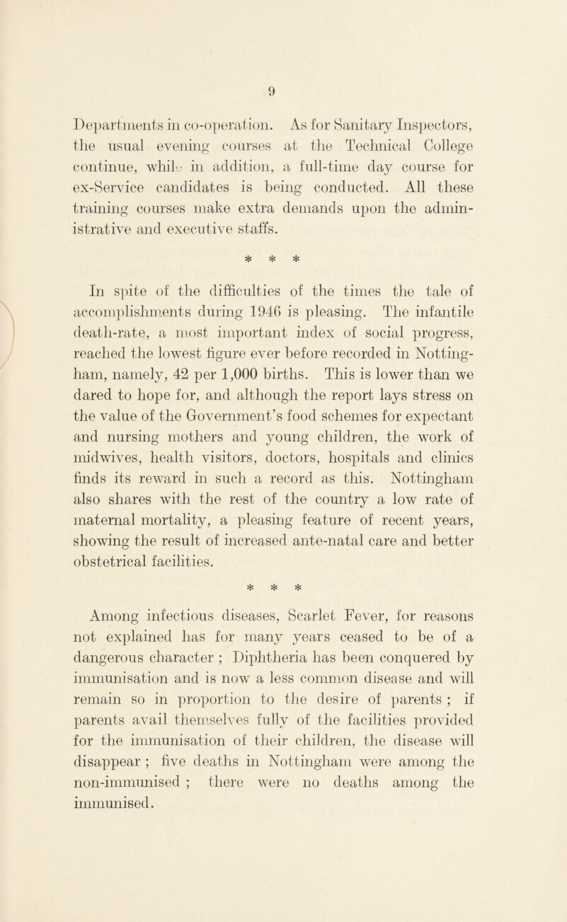 Departments in co-operation. As for Sanitary Inspectors, the usual evening courses at the Technical College continue, whiF in addition, a full-time day course for ex-Service candidates is being conducted. All these training courses make extra demands upon the admin¬ istrative and executive staffs. * ❖ * In spite of the difficulties of the times the tale of accomplishments during 1946 is pleasing. The infantile death-rate, a most important index of social progress, reached the lowest figure ever before recorded in Notting¬ ham, namely, 42 per 1,000 births. This is lower than we dared to hope for, and although the report lays stress on the value of the Government’s food schemes for expectant and nursing mothers and young children, the work of midwives, health visitors, doctors, hospitals and clinics finds its reward in such a record as this. Nottingham also shares with the rest of the country a low rate of maternal mortality, a pleasing feature of recent years, showing the result of increased ante-natal care and better obstetrical facilities. * * * Among infectious diseases, Scarlet Fever, for reasons not explained has for many years ceased to be of a dangerous character ; Diphtheria has been conquered by immunisation and is now a less common disease and will remain so in proportion to the desire of parents ; if parents avail themselves fully of the facilities provided for the immunisation of their children, the disease will disappear ; five deaths in Nottingham were among the non-immunised ; there were no deaths among the immunised.