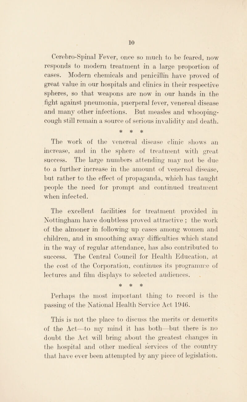 Cerebro-Spinal Fever, once so much to be feared, now responds to modern treatment in a large proportion of cases. Modern chemicals and penicillin have proved of great value in our hospitals and clinics in their respective spheres, so that weapons are now in our hands in the fight against pneumonia, puerperal fever, venereal disease and many other infections. But measles and whooping- cough still remain a source of serious invalidity and death. * * * The work of the venereal disease clinic shows an increase, and in the sphere of treatment with great success. The large numbers attending may not be due to a further increase in the amount of venereal disease, but rather to the effect of propaganda, which has taught people the need for prompt and continued treatment when infected. The excellent facilities for treatment provided in Nottingham have doubtless proved attractive ; the work of the almoner in following up cases among women and children, and in smoothing away difficulties which stand in the way of regular attendance, has also contributed to success. The Central Council for Health Education, at the cost of the Corporation, continues its programme of lectures and film displays to selected audiences. * * * Perhaps the most important thing to record is the passing of the National Health Service Act 1946. This is not the place to discuss the merits or demerits of the Act—to my mind it has both—but there is no doubt the Act will bring about the greatest changes in the hospital and other medical services of the country that have ever been attempted by any piece of legislation.