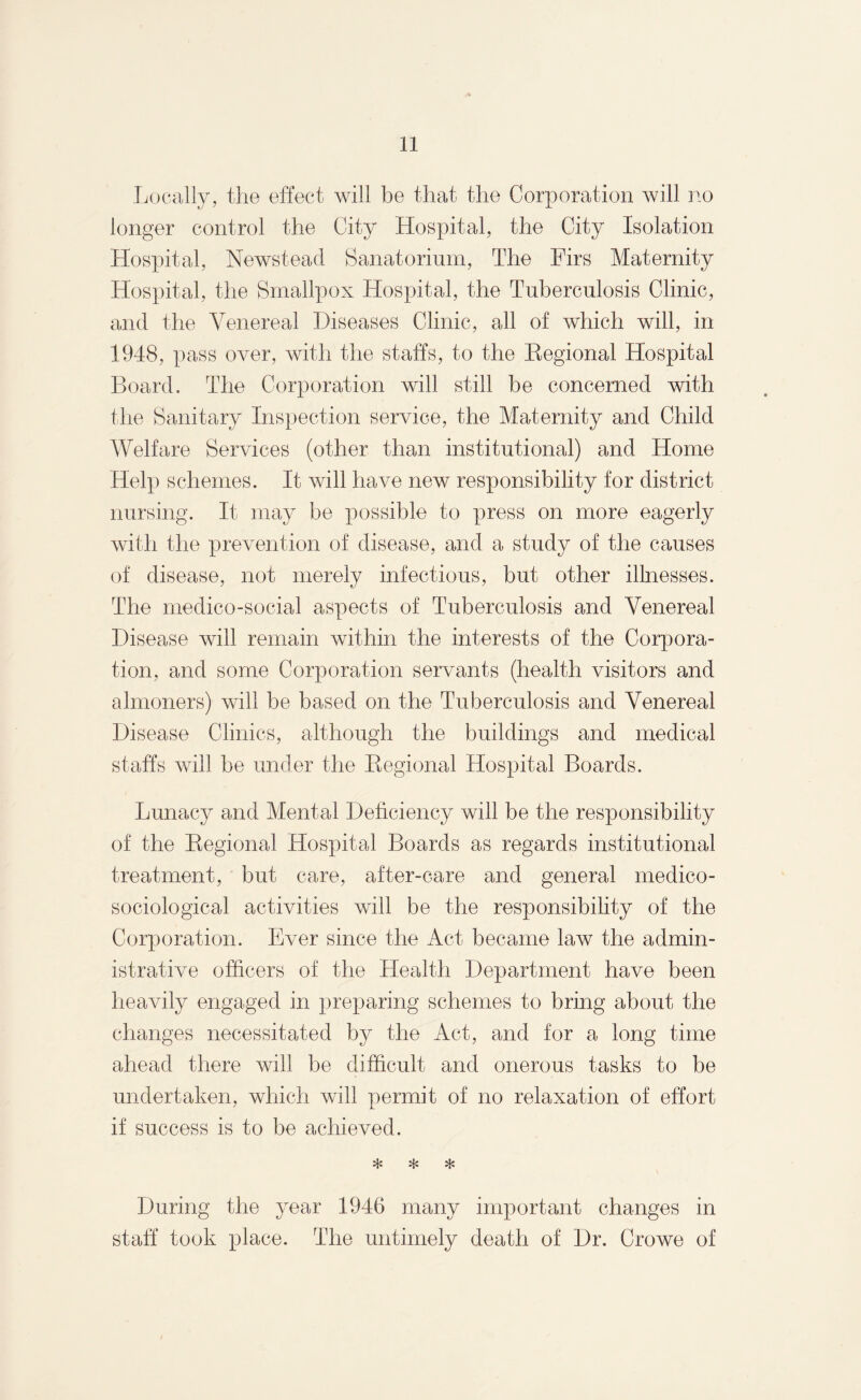 Locally, the effect will be that the Corporation will no longer control the City Hospital, the City Isolation Hospital, Newstead Sanatorium, The Firs Maternity Hospital, the Smallpox Hospital, the Tuberculosis Clinic, and the Venereal Diseases Clinic, all of which will, in 1948, pass over, with the staffs, to the Regional Hospital Board. The Corporation will still be concerned with the Sanitary Inspection service, the Maternity and Child Welfare Services (other than institutional) and Home Help schemes. It will have new responsibility for district nursing. It may be possible to press on more eagerly with the prevention of disease, and a study of the causes of disease, not merely infectious, but other illnesses. The medico-social aspects of Tuberculosis and Venereal Disease will remain within the interests of the Corpora¬ tion, and some Corporation servants (health visitors and almoners) will be based on the Tuberculosis and Venereal Disease Clinics, although the buildings and medical staffs will be under the Regional Hospital Boards. Lunacy and Mental Deficiency will be the responsibility of the Regional Hospital Boards as regards institutional treatment, but care, after-care and general medico- sociological activities will be the responsibility of the Corporation. Ever since the Act became law the admin¬ istrative officers of the Health Department have been heavily engaged in preparing schemes to bring about the changes necessitated by the Act, and for a long time ahead there will be difficult and onerous tasks to be undertaken, which will permit of no relaxation of effort if success is to be achieved. * * * During the year 1946 many important changes in staff took place. The untimely death of Dr. Crowe of