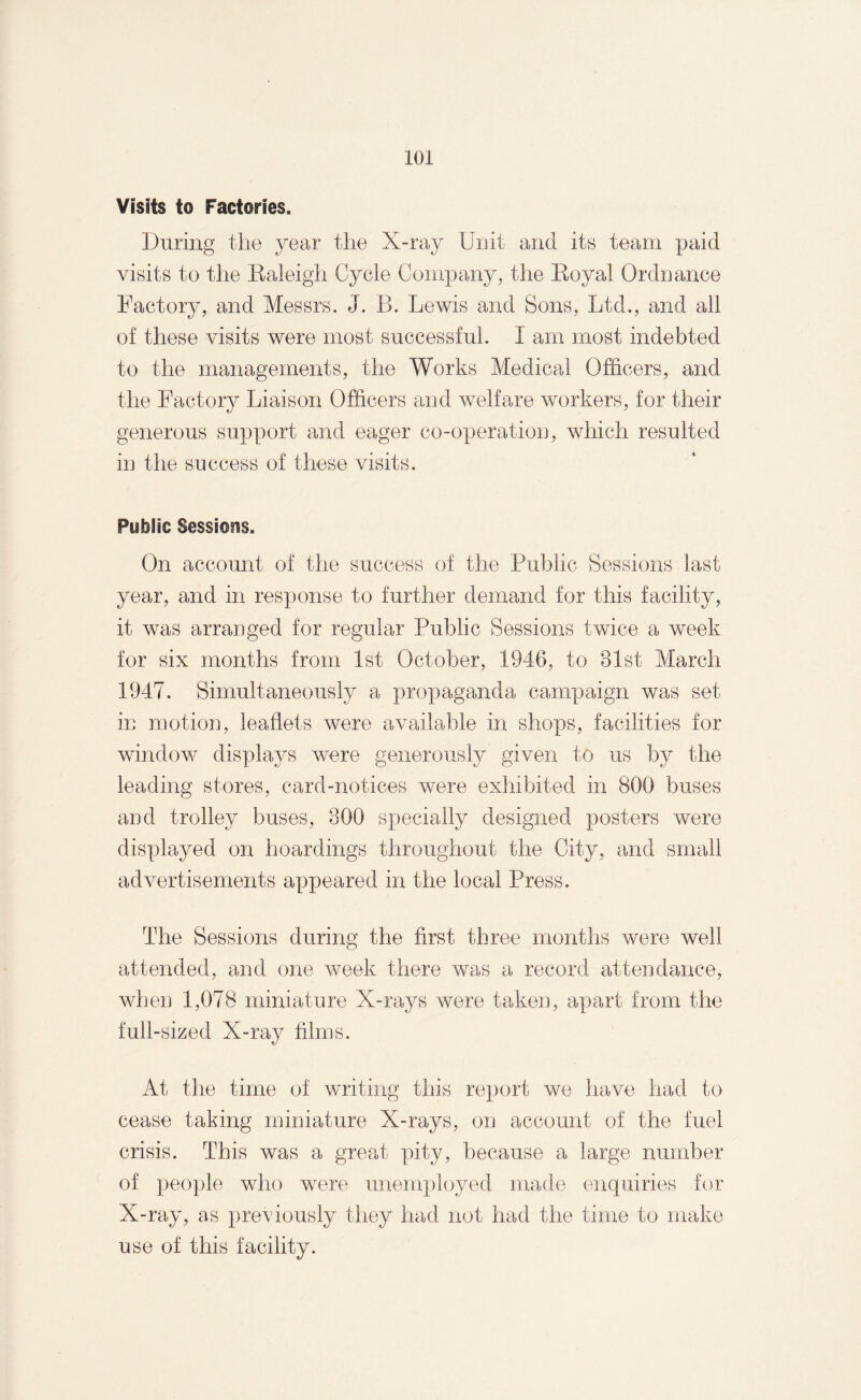 Visits to Factories. During the year the X-ray Unit and its team paid visits to the Raleigh Cycle Company, the Royal Ordnance Factory, and Messrs. J. B. Lewis and Sons, Ltd., and all of these visits were most successful. I am most indebted to the managements, the Works Medical Officers, and the Factory Liaison Officers and welfare workers, for their generous support and eager co-operation, which resulted in the success of these visits. Public Sessions. On account of the success of the Public Sessions last year, and in response to further demand for this facility, it was arranged for regular Public Sessions twice a week for six months from 1st October, 1946, to 31st March 1947. Simultaneously a propaganda campaign was set in motion, leaflets were available in shops, facilities for window displays were generously given to us by the leading stores, card-notices were exhibited in 800 buses and trolley buses, 300 specially designed posters were displayed on hoardings throughout the City, and small advertisements appeared in the local Press. The Sessions during the first three months were well attended, and one week there was a record attendance, when 1,078 miniature X-rays were taken, apart from the full-sized X-ray films. At the time of writing this report we have had to cease taking miniature X-rays, on account of the fuel crisis. This was a great pity, because a large number of people who were unemployed made enquiries for X-ray, as previously they had not had the time to make use of this facility.