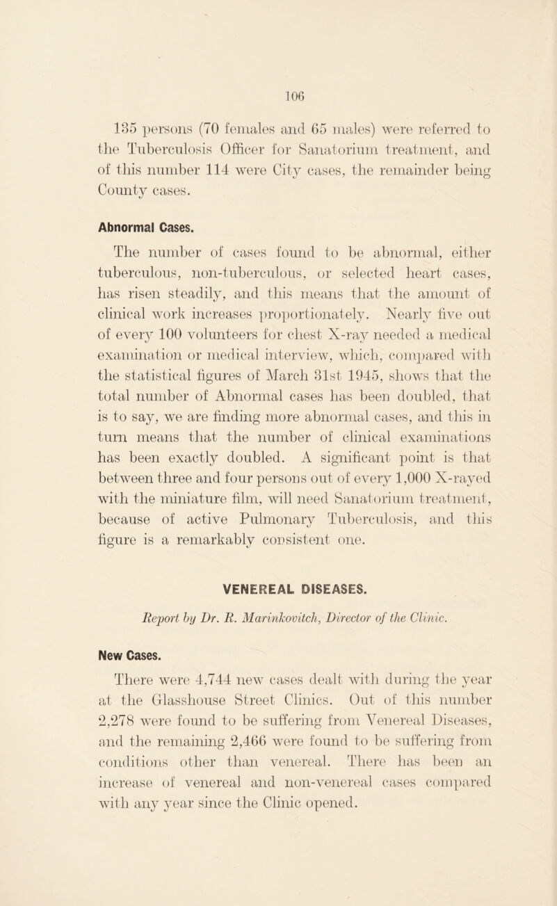 185 persons (70 females and 65 males) were referred to the Tuberculosis Officer for Sanatorium treatment, and of this number 114 were City cases, the remainder being County cases. Abnormal Cases. The number of cases found to be abnormal, either tuberculous, non-tuberculous, or selected heart cases, has risen steadily, and this means that the amount of clinical work increases proportionately. Nearly five out of every 100 volunteers for chest X-ray needed a medical examination or medical interview, which, compared with the statistical figures of March 81st 1945, shows that the total number of Abnormal cases has been doubled, that is to say, we are finding more abnormal cases, and this in turn means that the number of clinical examinations has been exactly doubled. A significant point is that between three and four persons out of every 1,000 X-rayed with the miniature film, will need Sanatorium treatment, because of active Pulmonary Tuberculosis, and this figure is a remarkably consistent one. VENEREAL DISEASES. Report by Dr. R. Marinkovitch, Director of the Clinic. New Cases. There were 4,744 new cases dealt with during the year at the Glasshouse Street Clinics. Out of this number 2,278 were found to be suffering from Venereal Diseases, and the remaining 2,466 were found to be suffering from conditions other than venereal. There has been an increase of venereal and non-venereal cases compared with any year since the Clinic opened.