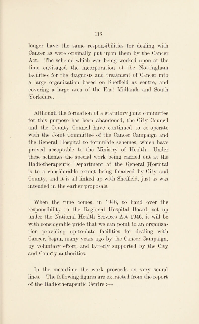 longer have the same responsibilities for dealing with Cancer as were originally put upon them by the Cancer Act. The scheme which was being worked upon at the time envisaged the incorporation of the Nottingham facilities for the diagnosis and treatment of Cancer into a large organization based on Sheffield as centre, and covering a large area of the East Midlands and South Yorkshire. Although the formation of a statutory joint committee for this purpose has been abandoned, the City Council and the County Council have continued to co-operate with the Joint Committee of the Cancer Campaign and the General Hospital to formulate schemes, which have proved acceptable to the Ministry of Health. Under these schemes the special work being carried out at the Radiotherapeutic Department at the General Hospital is to a considerable extent being financed by City and County, and it is all linked up with Sheffield, just as was intended in the earlier proposals. When the time comes, in 1948, to hand over the responsibility to the Regional Hospital Board, set up under the National Health Services Act 1946, it will be with considerable pride that we can point to an organiza¬ tion providing up-to-date facilities for dealing with Cancer, begun many years ago by the Cancer Campaign, by voluntary effort, and latterly supported by the City and County authorities. In the meantime the work proceeds on very sound lines. The following figures are extracted from the report of the Radiotherapeutic Centre :—