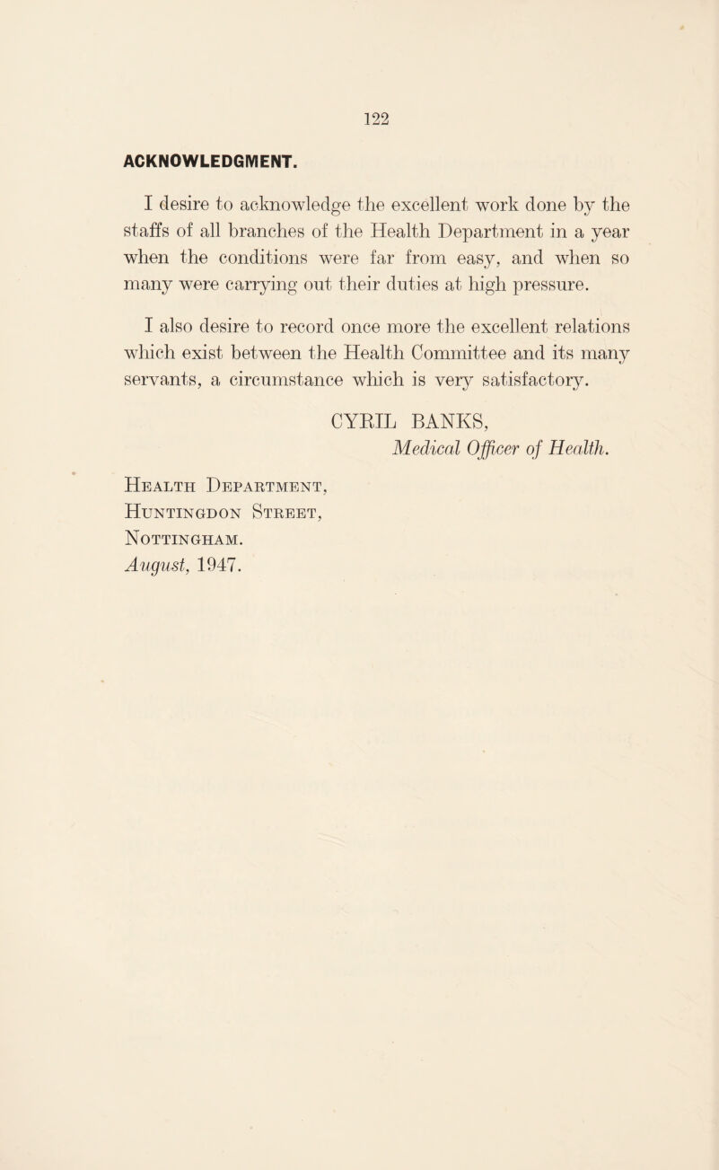 ACKNOWLEDGMENT. I desire to acknowledge the excellent work done by the staffs of all branches of the Health Department in a year when the conditions were far from easy, and when so many were carrying out their duties at high pressure. I also desire to record once more the excellent relations which exist between the Health Committee and its many servants, a circumstance which is very satisfactory. CYRIL BANKS, Medical Officer of Health. Health Department, Huntingdon Street, Nottingham. August, 1947.