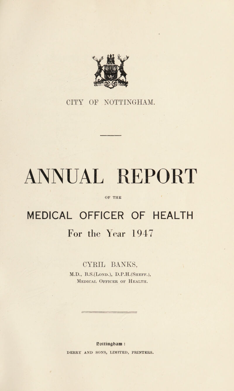 ANNUAL REPORT OF THE MEDICAL OFFICER OF HEALTH For the Year 1947 CYEIL BANKS, M.D., B.S.(Lond.), D.P.H.(Sheff.), Medical Officer of Health. rcottiiiaham : DERRY AND SONS, LIMITED, PRINTERS.