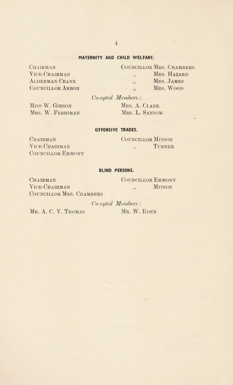 MATERNITY AND CHILD WELFARE. Chairman Councillor Mrs. Chambers \7 ice-Chairman Alderman Crane Councillor Arbon „ Mrs. Hazard „ Mrs. James ,, Mrs. Wood Miss W. Gibson Mrs. W. Ferriman Co-opted Members : Mrs. A. Clark Mrs. L. Sansom 4 Chairman Vice-Chairman Councillor Emmony OFFENSIVE TRADES. Councillor Mitson ,, Turner Chairman Vice-Chairman BLIND PERSONS. Councillor Emmony ,, Mitson Councillor Mrs. Chambers Co-opted Members : Mr. W. Eden Mr. A. C. V. Thomas