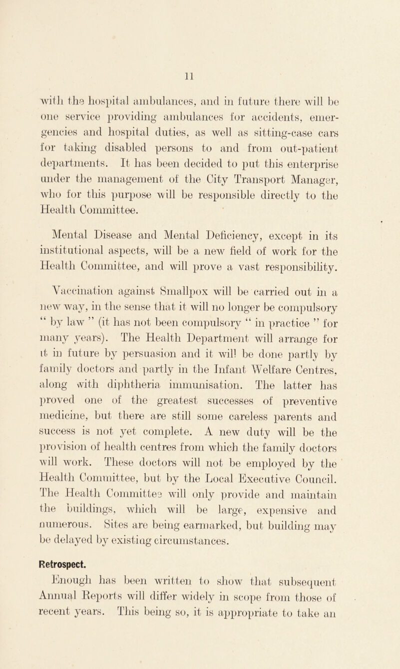 with the hospital ambulances, and in future there will be one service providing ambulances for accidents, emer¬ gencies and hospital duties, as well as sitting-case cars for taking disabled persons to and from out-patient departments. It has been decided to put this enterprise under the management of the City Transport Manager, who for this purpose will be responsible directly to the Health Committee. Mental Disease and Mental Deficiency, except in its institutional aspects, will be a new field of work for the Health Committee, and will prove a vast responsibility. Vaccination against Smallpox will be carried out in a new way, in the sense that it will no longer be compulsory “ by law ” (it has not been compulsory “ in practice ” for many years). The Health Department will arrange for it in future by persuasion and it will be done partly by family doctors and partly in the Infant Welfare Centres, along with diphtheria immunisation. The latter has proved one of the greatest successes of preventive medicine, but there are still some careless parents and success is not yet complete. A new duty will be the provision of health centres from which the family doctors will work. These doctors will not be employed by the Health Committee, but by the Local Executive Council. The Health Committee will only provide and maintain the buildings, which will be large, expensive and numerous. Sites are being earmarked, but building may be delayed by existing circumstances. Retrospect. Enough has been written to show that subsequent Annual Reports will differ widely in scope from those of recent years. This being so, it is appropriate to take an